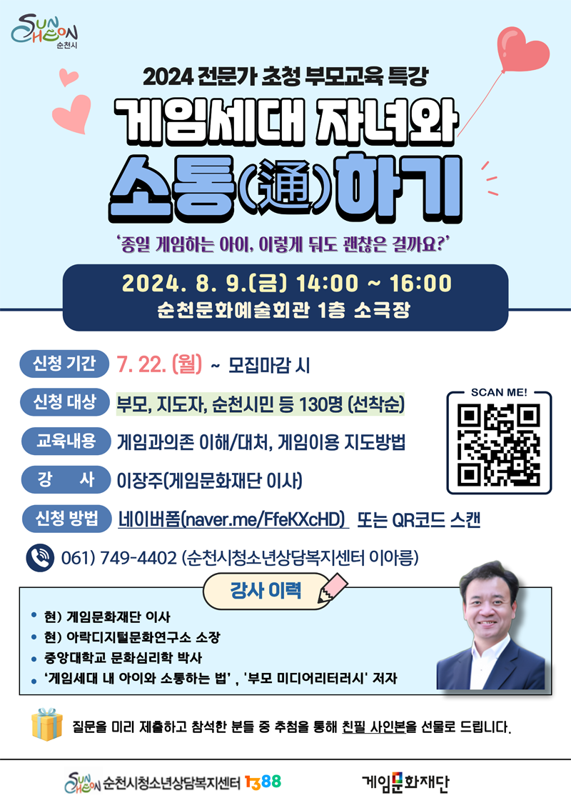 2024 전문가 초청 부모교육 특강
게임세대 자녀와 소통(통)하기
종일 게임하는 아이, 이렇게 둬도 괜찮은 걸까요
2024.8.9.(금) 14시 부터 16시 순천문화예술회관 1층 소극장
신청기간 7.22.(월)- 모집마감 시
신청대상 부모, 지도자, 순천시민 등 130명(선착순)
교육내용 게임과의존 이해 대처, 게임이용 지도방법
강사 이장주(게임문화재단 이사)
신천방법 네이버폼 또는 QR코드 스캔
061)749-4402(순천시청소년상담복지센터 이아름)
강사이력
현)게임문화재단 이사
현)아락디지털문화연구소 소장
중앙대학교 문화심리학 박사
게임세대 내 아이와 소통하는 법, 부모 미디어리터러시 저자
질물을 미리 제출하고 참석한 분들 중 추첨을 통해 친필 사인본을 선물로 드립니다.
순천시청소년상담복지센터1388, 게임문화재단