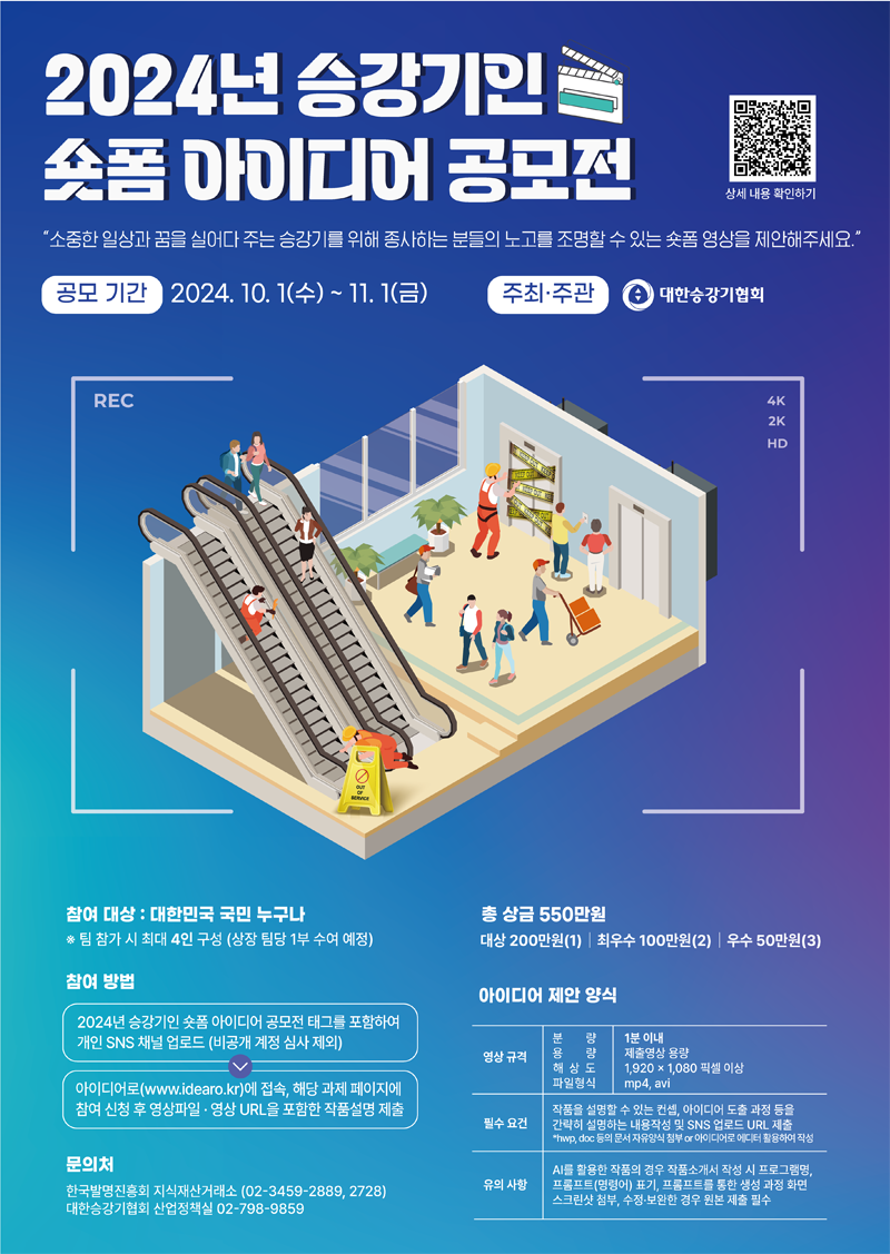 2024년 승강기인 숏폼 아이디어 공모전
소중한 일상과 꿈을 실어다 주는 승강기를 위해 종사하는 분들의 노고를 조명할 수 있는 숏폼 영상을 제안해주세요
공모기간 2024.10.1.(수)-11.1.(금) 주최 주관 대한승강기협회
참여대상 대한민국 국민 누구나
팀 참가 시 최대 4인 구성(상장 팀당 1부 수여 예정)
총 상금 550만원
대상 200만원(1) 최우수 100만원(2) 우수 50만원(3)
참여방법
2024년 승강기인 숏폼 아이디어 공모전 태크를 포함하여 개인 SNS 채널 업로드(비공개 계정 심사 제외)
아이디어로(www.idearo.kr)에 접속, 해당 과제 페이지에 참여 신청 후 영상파일 영상 URL을 포함한 작품설명 제출
이이디어 제안 양식
영상규격 분량 1분이내 용량 제출영상 용량 해상도 1920X1080 픽셀 이상 파일형식 mp4, avi
필수요건 작품을 성명할 수 있는 컨셉, 아이디어 도출 과정 등을 간략히 설명하는 내용작성 및 SNS 업로드 URL제출
hwp, doc 등의 문서 자유양식 첨부 or 아이디어로 에디터 활용하여 작성
유의사항 AI를 활용한 작품의 경우 작품소개서 작성 시 프로그램명, 프롬프트(명령어) 표기, 프롬프트를 통한 생성과정 화면 스크린샷 첨부, 수정 보완한 경우 제출 필수
문의처 한국발명진흥회 지식재산거래소(02-3459-2889, 2728) 대한승강기협회 산업정책실 02-798-9859