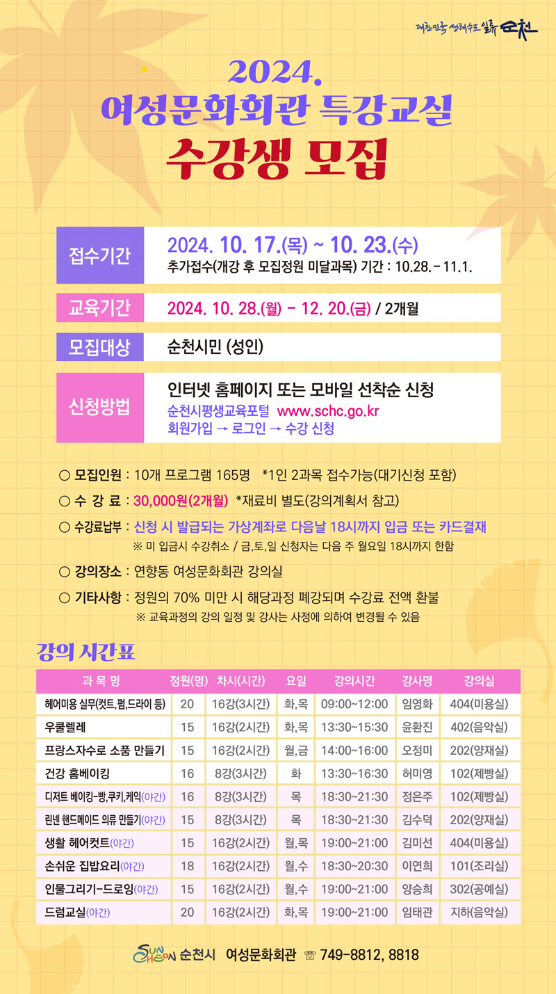 2024 여성문화회관 특강교실 수강생모집
접수기간 2024.10.17.목-10.23.수 
추가접수(개강 후 모집정원 미달과목) 기간 10.28.-11.1.
교육기간 2024.10.28.월-12.20.금 2개월
모집대상 순천시민(성인)
신청방법 인터넷 홈페이지 또는 모바일 선착순 신청
순천시평생교육포털 www.schc.go.kr 회원가입-로그인-수강신청
모집인원 10개 프로그램 165명 1인2과목 접수가능(대기신청 포함)
수강료 30,000원(2개월) 재료비 별도(강의계획서 참고)
수강료납부 신청 시 발급되는 가상계좌로 다음날 18시까지 입금 또는 카드결재
미 입금시 수강취소 금,토,일 신청자는 다음주 월요일 18시까지 한함
강의장소 연향동 여성문화회관 강의실
기타사항 정원의 70퍼센트 미만 시 해당과정 폐강되며 수강료 전액 환불
교육과정의 강의 일정 및 강사는 사정에 의하여 변경될 수 있음
강의시간표
(해당이미지는 표로 구성되어 있습니다. 과목명, 정원(명), 차시(시간), 요일, 강의시간, 강사명, 강의실을 나타냅니다.
헤어미용 실무(컷트,펌,드라이 등), 20, 16강(3시간), 화 목, 09시-12시, 임영화, 404(미용실)
우쿨렐레, 15, 16강(2시간), 화 목, 13시30분-15시30분, 윤환진, 402(음악실)
프랑스자수로 소품 만들기, 15, 16강(2시간), 월 금, 14시-16시, 오정미, 202(양재실)
건강 홈베이킹, 16, 8강(3시간), 화, 13시30분-16시30분, 허미영, 102(제빵실)
디저트 베이킹-빵,쿠키,케익(야간), 16, 8강(3시간), 목, 16시30분-21시30분, 정은주, 102(제빵실)
린넨 핸드메이드 의류만들기(야간), 15, 8강(3시간), 목, 16시30분-21시30분, 김수덕, 202(양재실)
생활 헤어컷트(야간), 15, 16강(2시간), 월 목, 19시-21시, 김미선, 404(미용실)
손쉬운 집밥요리(야간), 18, 16강(2시간), 월 수, 18시30분-20시30분, 이연희, 101(조리실)
인물그리기-드로잉(야간), 15, 16강(2시간), 월 수, 19시-21시, 양승희, 302(공예실)
드럼교실(야간), 20, 16강(2시간), 화 목, 19시-21시, 임태관, 지하(음악실)
순천시 여성문화회관 749-8812, 8818