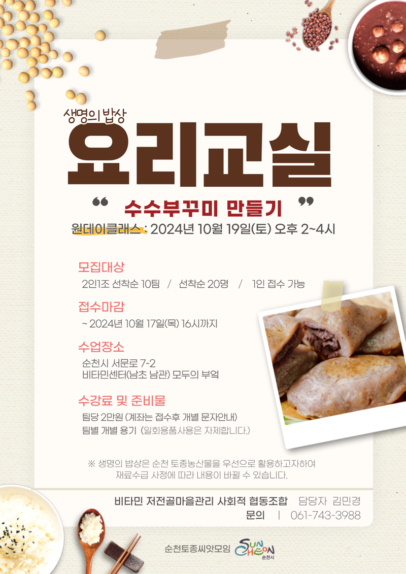 생명의 밥상
요리교실
수수부꾸미 만들기
원데이클래스 2024년 10월 19일(토) 오후2-4시
모집대상 2인1조 선착순 10팀, 선착순 20명, 1인 접수 가능
접수마감 -2024년 10월17일(목) 16시까지
수업장소 순천시 서문로 7-2 비타민센터(남초 남관) 모두의 부엌
수강료 및 준비물
팀당 2만원(계좌는 접수후 개별 문자안내)
팀별 개별 용기(일회용품사용은 자제합니다)
생명의 밥상은 순천 토종농산물을 우선으로 활용하고자하여 재료수급 사정에 따라 내용이 바뀔 수 있습니다.
비타민 저전골마을관리 사회적 협동조합
문의 담당자 김민경 061-743-3988
순천토종씨앗모임