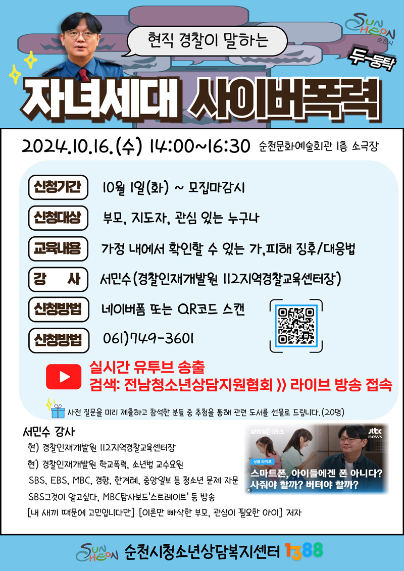 현직 경찰이 말하는 자녀세대 사이버폭력
2024.10.16.수 14시-16시30분 순천문화예술회관 1층 소극장
신청기간 10월1일 화-모집마감시
신청대상 부모, 지도자, 순천시민 등 100명(선착순)
교육내용 가정내에서 확인할 수 있는 가,피해 징후 대응법
강사 서민수(경찰인재개발원 112지역경찰교육센터장)
신청방법 네이버폼 또는 QR코드 스캔
신청방법 061-749-3601
사전 질문을 미리 제출하고 참석한 분들 중 추첨을 통해 관련 도서를 선물로 드립니다.(20명)
강사 소개
현) 경찰인재개발원 112지역경찰교육센터장
현) 경찰인재개발원 학교폭력, 소년법 교수요원
SBS, EBS, MBC, 경향, 한겨례, 중앙일보 등 청소년 문제 자문
SBS그것이 알고싶다, MBC탐사보드 스트레이트 등 방송
(내 새끼 때문에 고민입니다만) (이론만 빠삭한 부모, 관심이 필요한 아이) 저자
순천시청소년상담복지센터