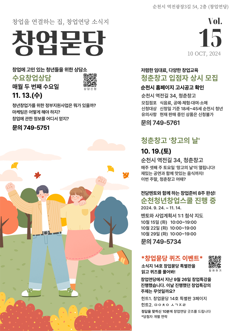 순천시 역전광장3길 54, 2층(창업연당)
창업을 연결하는 집, 창업연당 소식지 창업묻당  Vol.15 10 OCT, 2024
창업에 고민있는 청년들을 위한 상담소 수요창업상담 매월 두 번째 수요일 11.13.수
청년창업가를 위한 정부지원사업은 뭐가 있을까
마케팅은 어떻게 해야 하지
창업에 관한 정보를 어디서 얻지
문의 749-5751
저렴한 임대료, 다양한 창업교육 청춘창고 입점자 상시 모집
순천시 홈페이지 고시공고 확인
순천시 역전길 34, 청춘창고
모집접포 식음료, 공예 체험 대여 소매
신청대상 신청일 기준 18세-45세 순천시 청년
유의사항 현재 판매중인 상품은 신청불가
문의 749-5761
청춘창고 창고의 날 10.19.토 순천시 역전길 34, 청춘창고
매주 셋째 주 토요일 창고의 날이 열립니다
재밌는 공연과 함께 맛있는 음식까지 이번 주말, 청춘창고 어때
전담멘토와 함께 하는 창업준비 8주완성 순천청년창업스쿨 진행 중 2024.9.24-11.14.
멘토와 사업계획서 1대1 첨삭 지도
10월15일(화) 10시-19시
10월22일(화) 10시-19시
10월29일(화) 10시-19시
문의 749-5734
창업묻당 퀴즈 이벤트
소식지 14호 창업묻당 특별판을 읽고 퀴즈를 풀어봐
창업연당에서 지난 9월26일 창업특강을 진행했습니다 이날 진행했던 창업특강의 주제는 무엇일까요
힌트1. 창업묻당 14호 특별판 3페이지
힌트2. ㅁㅇㅊㅇ ㅅㄱㅈㄹ
정답을 맞히신 10분께 창업연당 굿즈를 드립니다.
당첨자 개별연락