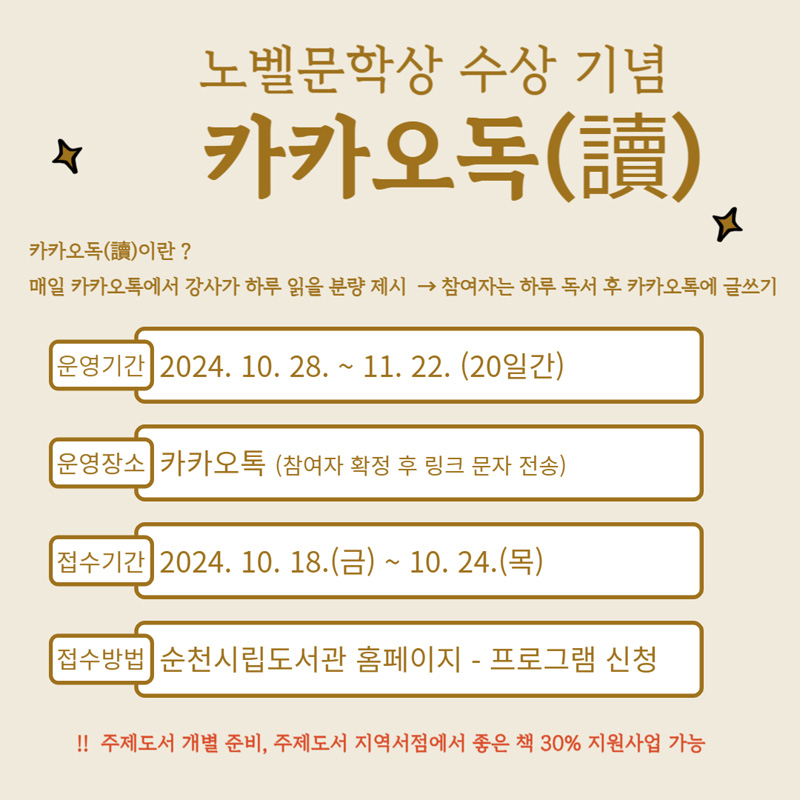 노벨문학상 수상 기념 카카오독(讀)
카카오독(讀)이란
매일 카카오톡에서 강사가 하루 읽을 분량 제시- 참여자는 하루 독서 후 카카오톡에 글쓰기
운영기간 2024.10.28.-11.22.(20일간)
운영장소 카카오톡(참여자 확정 후 링크 문자 전송)
접수기간 2024.10.18.(금)-10.24.(목)
접수방법 순천시립도서관 홈페이지 -프로그램 신청
주제도서 개별준비, 주제도서 지역서점에서 좋은 책 30퍼센트 지원사업 가능