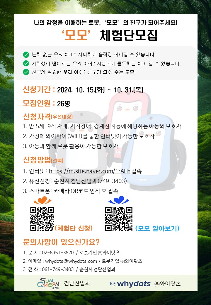 나의 감정을 이해하는 로봇, 모모 의 친구가 되어주세요
모모 체험단모집
눈치 없는 우리아이 지나치게 솔직한 아이일 수 있습니다.
사회성이 떨어지는 우리아이 자신에게 몰두하는 아이 일 수 있습니다.
친구가 필요한 우리아이 친구가 되어 주는 모모
신청기간 2024.10.15.(화)-10.31.(목)
모집인원 26명
신청자격(우선대상)
1. 만5세-9세 자폐, 지적장애, 경계선 지능에 해당하는 아동의 보호자
2. 가정에 와이파이(WiFi)를 통한 인터넷이 가능한 보호자
3. 아동과 함께 로봇 활용이 가능한 보호자
신청방법(선택)
1. 인터넷
2. 유선신청 순천시 첨단산업과(749-3403)
3. 스마트폰 카메라QR코드 인식 후 접속
문의사항이 있으신가요
1. 문자 02-6951-3620 로봇기업(주)와이닷츠
2. 이메일 whydots골뱅이whydots.com 로봇기업(주)와이닷츠
3. 전화 061-749-3403 순천시 첨단산업과
첨단산업과 whydots (주)와이닷츠