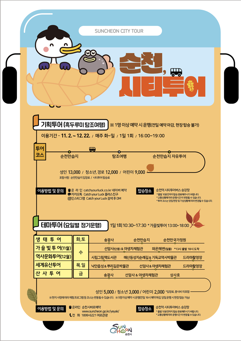 SUNCHEON CITY TOUR
순천, 시티투어
기획투어(흑두루미 탐조여행) 1명 이상 예약 시 운행(전일 예약 마감, 현장 탑승 불가)
이용기간 11.2.-12.22. 매주 화-일, 1일 1회, 16시-19시
투어코스 순천만습지-탐조여행-순천만습지 자유투어
성인13000원, 청소년 경로12000원, 어린이9000원
포함사항 순천만습지 입장료 시티투어 탑승료
이용방법 및 문의
온라인 catchyourluck.co.kr 네이버예약
카카오톡 Catch your Luck 플러스친구
인스타그램 Catch your Luck 검색 후 DM
탑승장소 순천역 시티투어버스 승강장
출발10분전까지 탑승 완료해주시기 바랍니다
교통상황에 따라 운행시간이 변동될 수 있습니다
투어코스는 당일 현장 및 기상상황에 따라 변경될 수 있습니다
테마투어(요일별 정기운행) 1일 1회 10시30분-17시30분 가을빛투어 13시-18시
생태투어(화,토) 송광사-순천만습지-순천만국가정원
가을빛투어(11월) 수요일 선암사앤야생차체험관(단풍)-와온해변(일몰)14시출발
역사문화투어(12월) 수요일 시립그림책도서관-매산등성지순례길앤기독교역사박물관-드라마촬영장
세계유산투어(목,일) 낙안읍성앤뿌리깊은박물관-선암사앤야생차체험관-드라마촬영장
산사투어 금요일 송광사-선암사앤야생차체험관-상사호
성인5000원, 청소년3000원, 어린이2000원 입장료, 중식비미포함
현지 사정에 따라 체험 프로그램 등 코스는 변동될 수 있습니다
5명 이상 예약 시 운행(전일 16시 예약 마감 당일 운행 시 현장 탑승 가능)
이용방법 및 문의 온라인 순천시바로예약, 전화 1899-6221 여로관광
탑승장소 순천역 시티투어버스 승강장
출발10분전까지 탑승 완료해주시기 바랍니다
교통상황에 따라 운행시간이 변동될 수 있습니다
