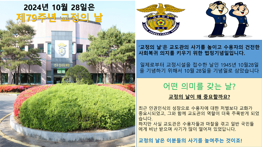 2024년 10월28일은 제79주년 교정의 날
교정의 날은 교도관의 사기를 높이고 수용자의 건전한 사회복귀 의지를 키우기 위한 법정기념일입니다
일제로부터 교정시설을 접수한 날인 1945년 10월28일을 기념하기 위해서 10월28일을 기념일로 삼았습니다
어떤 의미를 갖는 날
교정의 날 이 왜 중요할까요
최근 인권인식의 성장으로 수용자에 대한 처벌보다 교화가 중요시되었고, 그와 함께 교도관의 역할이 더욱 주목받게 되었습니다
하지만 사실 교도관은 수용자들과 마찰을 겪고 일반 국민들에게 비난 받으며 사기가 많이 떨어져 있었답니다
교정의 날은 이분들의 사기를 높여주는 것이죠