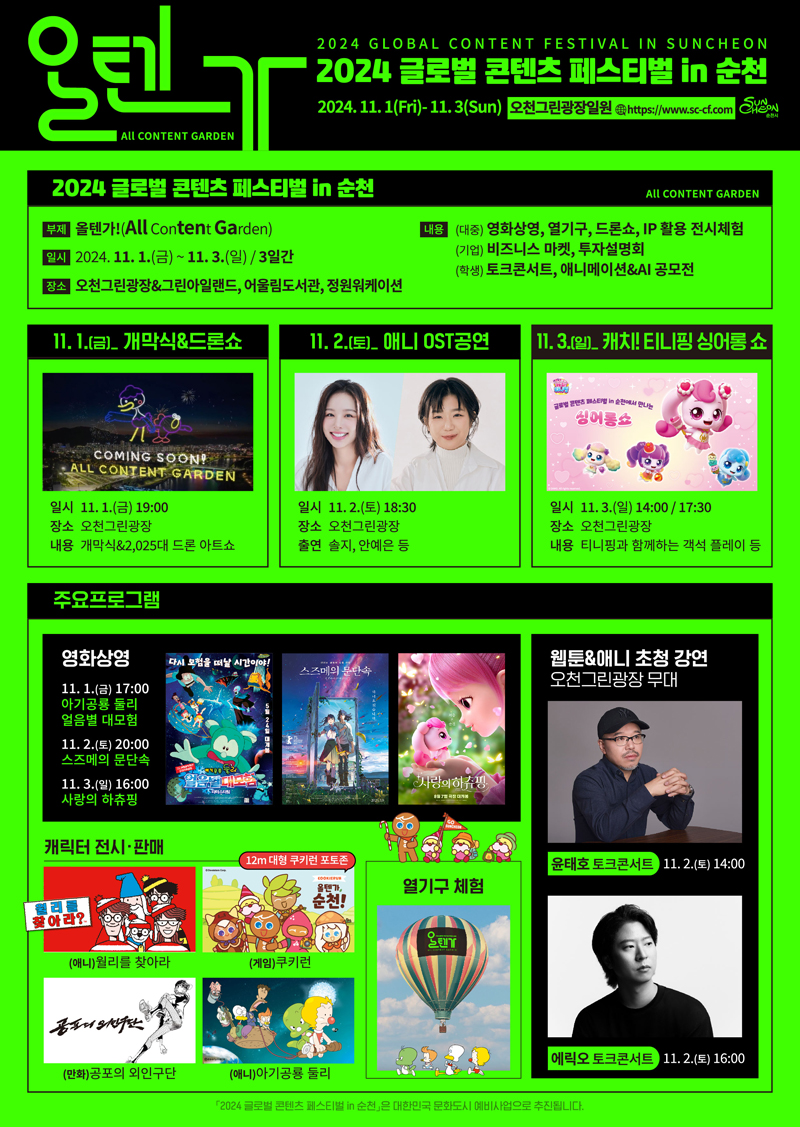 올텐가 All CONTENT GARDEN
2024 GLOBAL CONTENT FESTIVAL IN SUNCHEON
2024 글로벌 콘텐츠 페스티벌 in 순천
2024.11.1(Fri)-11.3(Sun) 오천그린광장일원 www.sc-cf.com
2024 글로벌 콘텐츠 페스티벌 in 순천 All CONTENT GARDEN
부제 올텐가(All Content Garden)
일시 2024.11.1.(금)-11.3.(일) 3일간
장소 오천그린광장 및 그린아일랜드, 어울림도서관, 정원워케이션
내용 (대중) 영화상영, 열기구, 드론쇼, IP 활용 전시체험 (기업) 비즈니스 마켓, 투자설명회 (학생) 토크콘서트, 애니메이션 앤 AI공모전
11.1.(금) 개막식 및 드론쇼
일시 11.1.(금) 19시 장소 오천그린광장 내용 개막식 및 2025대 드론 아트쇼
11.2.(토) 애니 OST공연
일시 11.2.(토) 18시30분 장소 오천그린광장 출연 솔지, 안예지 등
11.3.(일) 캐치 티니핑 싱어롱 쇼
일시 11.3.(일) 14시, 17시30분 장소 오천그린광장 내용 티니핑과 함께하는 객석 플레이 등
주요프로그램
영화상영 11.1.(금) 17시 아기공룡 둘리 얼음별 대모험 11.2.(토) 20시 스즈메의 문단속 11.3.(일) 16시 사랑의 하츄핑
캐릭터 전시 판매 (애니)월리를 찾아라 (게임)쿠키런 (만화)공포의 외인구단 (애니)아기공룡 둘리
열기구 체험
웹툰 및 애니 초청 강연 오천그린광장 무대 윤태호 토크콘서트 11.2.(토) 14시 에릭오 토크콘서트 11.2.(토) 16시
2024 글로벌 콘텐츠 페스티벌 in순천 은 대한민국 문화도시 예비사업으로 추진됩니다