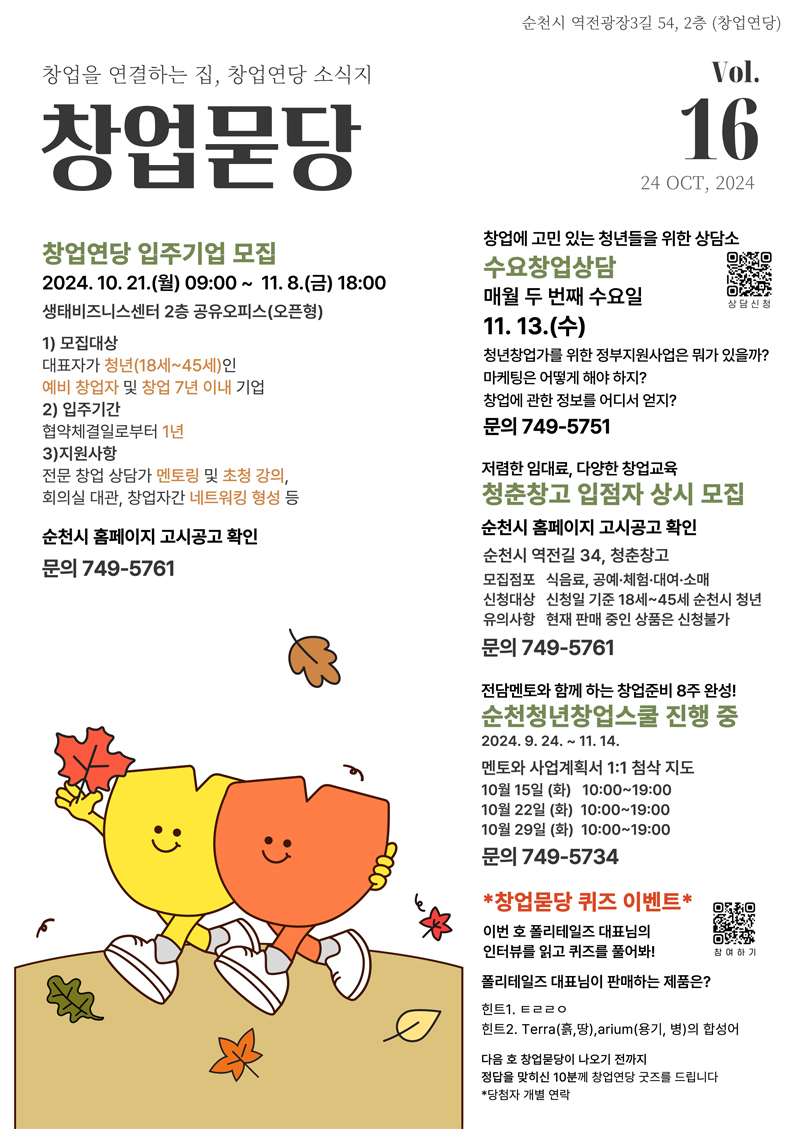 순천시 역전광장3길 54, 2층(창업연당)
창업을 연결하는 집, 창업연당 소식지 창업묻당 Vol.16. 24 OCT, 2024
창업연당 입주기업 모집 2024.10.21.(월) 09시-11.8.(금) 18시 생태비즈니스센터 2층 공유오피스(오픈형)
1) 모집대상 대표자가 청년(18세-45세)인 예비 창업자 및 창업 7년 이내 기업
2) 입주기간 협약체결일로부터 1년
3) 지원사항 전문 창업 상담가 멘토링 및 초청 강의, 회의실 대관, 창업자간 네트워킹 형성 등
순천시 홈페이지 고시공고 확인 문의 749-5761
창업에 고민 있는 청년들을 위한 상담소
수요창업상담 매월 두 번째 수요일 11.13.(수)
청년창업가를 위한 정부지원사업은 뭐가 있을까
마케팅은 어떻게 해야 하지
창업에 관한 정보를 어디서 얻지
문의 749-5751
저렴한 임대료, 다양한 창업교육 청춘창고 입점자 상시 모집
순천시 홈페이지 고시공고 확인
순천시 역전길 34, 청춘창고
모집점포 식음료, 공예 체험 대여 소매
신청대상 신청일 기준 18세-45세 순천시 청년
유의사항 현재 판매 중인 상품은 신청불가
문의 749-5761
전담멘토와 함께 하는 창업준비 8주 완성
순천청년창업스쿨 진행 중 2024.9.24-11.14
멘토와 사업계획서 1대1 첨삭 지도
10월15일 (화) 10시-19시
10월22일 (화) 10시-19시
10월29일 (화) 10시-19시
문의 749-5734
창업묻당 퀴즈 이벤트
이번 호 폴리테일즈 대표님의 인터뷰를 읽고 퀴즈를 풀어봐
폴리테일즈 대표님이 판매하는 제품은
힌트1. ㅌㄹㄹㅇ
힌트2. Terra(흙,땅) arium(용기, 병)의 합성어
다음 호 창업묻당이 나오기 전까지 정답을 맞히신 10분께 창업연당 굿즈를 드립니다
당첨자 개별연락