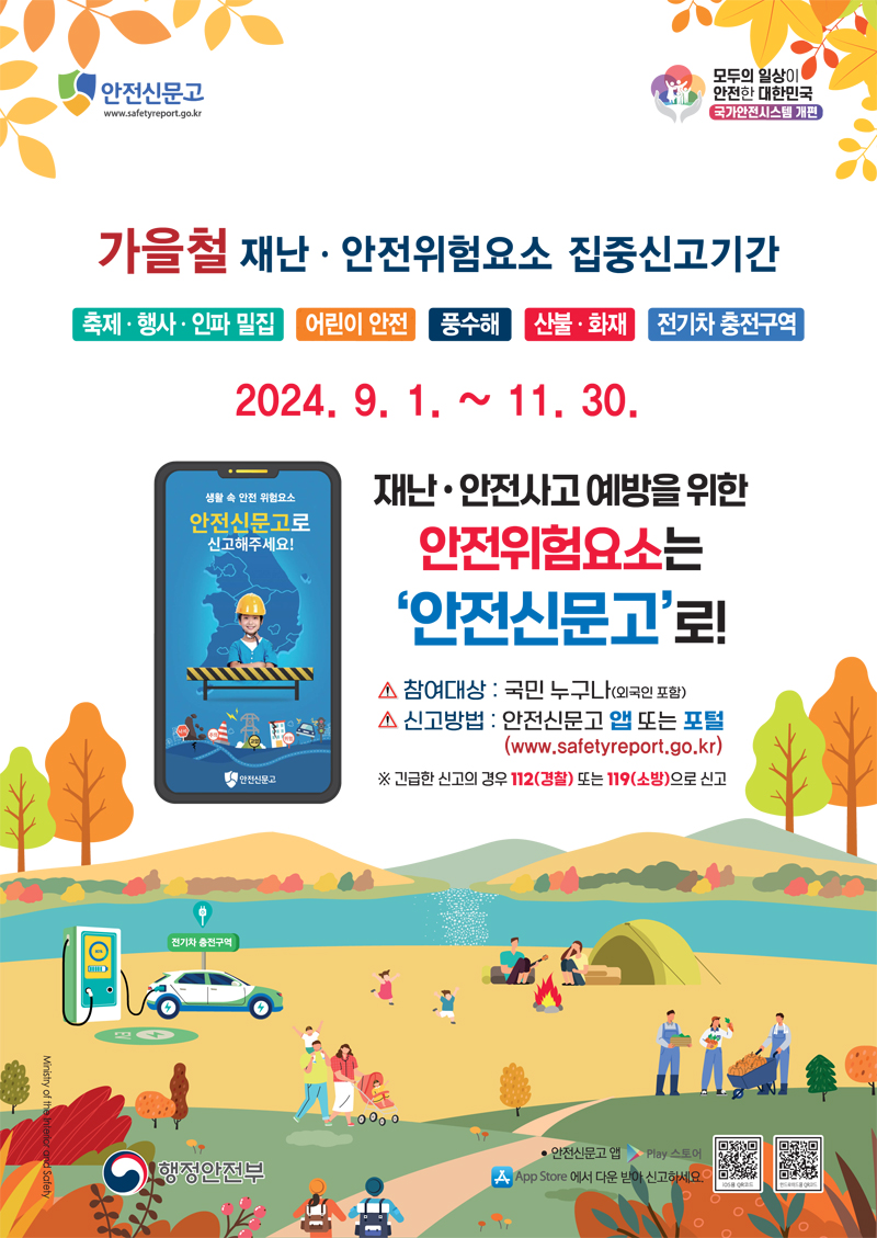 가을철 재난 안전위험요소 집중신고기간
축제 행사 인파 밀집 어린이 안전 풍수해 산불 화재 전기차 충전구역
2024.9.1.-11.30.
재난 안전사고 예방을 위한 안전위험요소는 안전신문고로
참여대상 국민 누구나(외국인 포함)
신고방법 안전신문고 앱 또는 포털(www.saretyeport.go.kr)
긴급한 신고의 경우 112(경찰) 또는 119(소방)으로 신고
