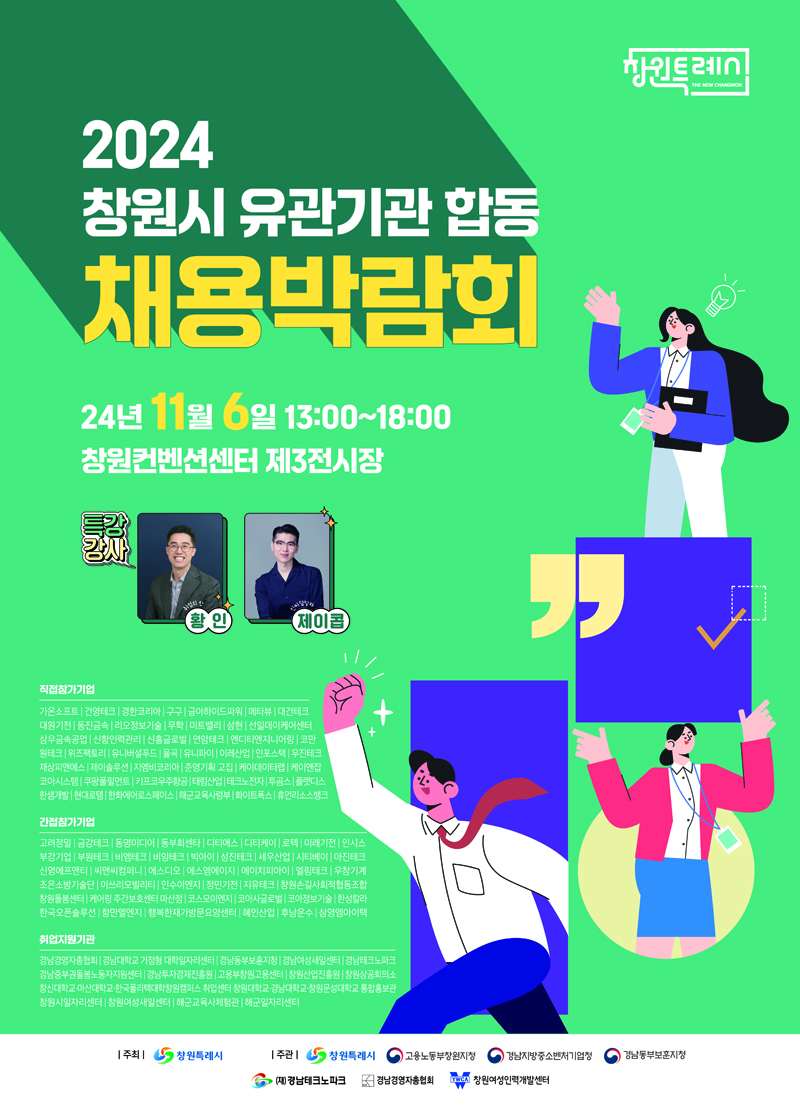 2024 창원시 유관기관 합동 채용박람회
24년 11월 6일 13시-18시 창원컨벤션센터 제3전시장
특강강사 취업의신 황인, 인싸담당자 제이콥
직접참가기업
가온소프트 건영테크 경한코리아 구구 금아하이드파워 메타뷰 대건테크 대원기전 동진금속 리오정보기술 무학 미트밸리 삼현 선일데이케어센터 삼우금속공업 신항인력관리 신흥글로벌 연암테크 엔디티엔지니어링 코만 원테크 위즈팩토리 유니버셜푸드 율곡 유니파이 이레산업 인포스택 우진테크 재상피앤에스 제이솔루션 지엠비코리아 준영기획고집 케이데이터랩 케이앤잡 코아시스템 쿠팡풀필먼트 키프코우주항공 태림산업 테크노전자 투곰스 플렛디스 한샘개발 현대로템 한화에어로스페이스 해군교육사령부 화이트폭스 휴먼리소스뱅크
간접참가기업
고려정밀 금강테크 동명미디어 동부회센타 디티에스 디티케이 로텍 미래기전 인시스 부강기업 부원테크 비엠테크 비잉테크 빅아이 성진테크 세우산업 시티베이 아진테크 신영에프앤티 씨앤씨컴퍼니 에스디오 에스엠에이지 에이치피아이 엘림테크 우창기계 조은소방기술단 이쓰리모빌리티 인수이엔지 정민기전 지유테크 창원손길사회적협동조합 창원돌봄센터 케어링 주간보호센터마산점 코스모이엔지 코아사글로벌 코아정보기술 한성칼라 한국오픈솔루션 항만엘엔지 행복한재가방문요양센터 혜인산업 후남운수 삼영엠아이텍
취업지원기관
경남경영자총협회 경남대학교 거점형 대학일자리센터 경남동부보훈지청 경남영성새일센터 경남테크노파크 경남중부권돌봄노동자지원센터 경남투자경제진흥원 고용부창원고용센터 창원산업진흥원 창원상공회의소 창신대학교 마산대학교 한국폴리텍대학창원캠퍼스 취업센터 창원대학교 경남대학교 창원문성대학교 통합홍보관 창원시일자리센터 창원여성새일센터 해군교육사체험관 해군일자리센터
주최 창원특례시 주관 창원특례시 고용노동부창원지청 경남지방중소벤처기업청 (재)경남테크노파크 경남경영자총협회 창원여성인력개발센터