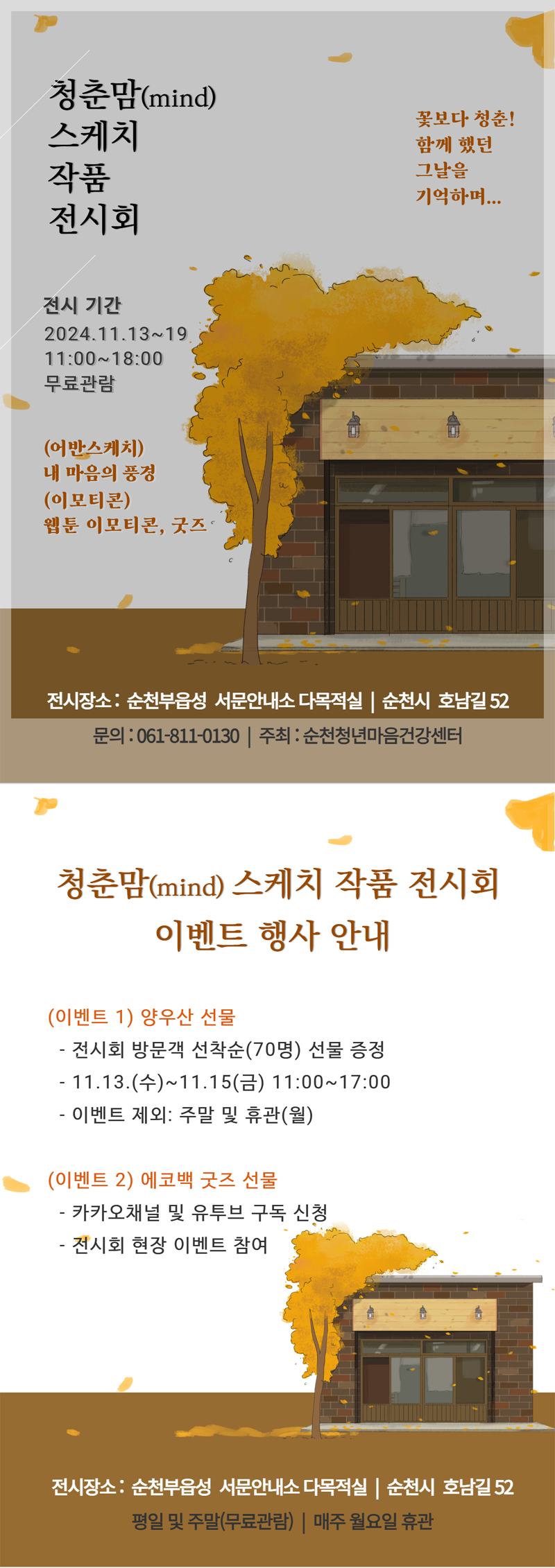 청춘맘(mind) 스케치 작품 전시회
꽃보다 청춘 함께 했던 그날을 기억하며
전시기간 2024.11.13-19. 11시-18시 무료관람
(어반스케치) 내 마음의 풍경 (이모티콘) 웹툰 이모티콘, 굿즈
전시장소 순천부읍성 서문안내소 다목적실, 순천시 호남길 52
문의 061-811-0130, 주최 순천청년마음건강센터
청춘맘(mind) 스케치 작품 전시회 이벤트 행사 안내
(이벤트 1) 양우산 선물
-전시회 방문객 선착순(70명) 선물 증정
-11.13.(수)-11.15.(수) 11시-17시
-이벤트 제외 주말 및 휴관(월)
(이벤트 2) 에코백 굿즈 선물
-카카오채널 및 유투브 구독 신청
-전시회 현장 이벤트 참여
전시장소 순천부읍성 서문안내소 다목적실, 순천시 호남길 52
평일 및 주말(무료관람) 매주 월요일 휴관