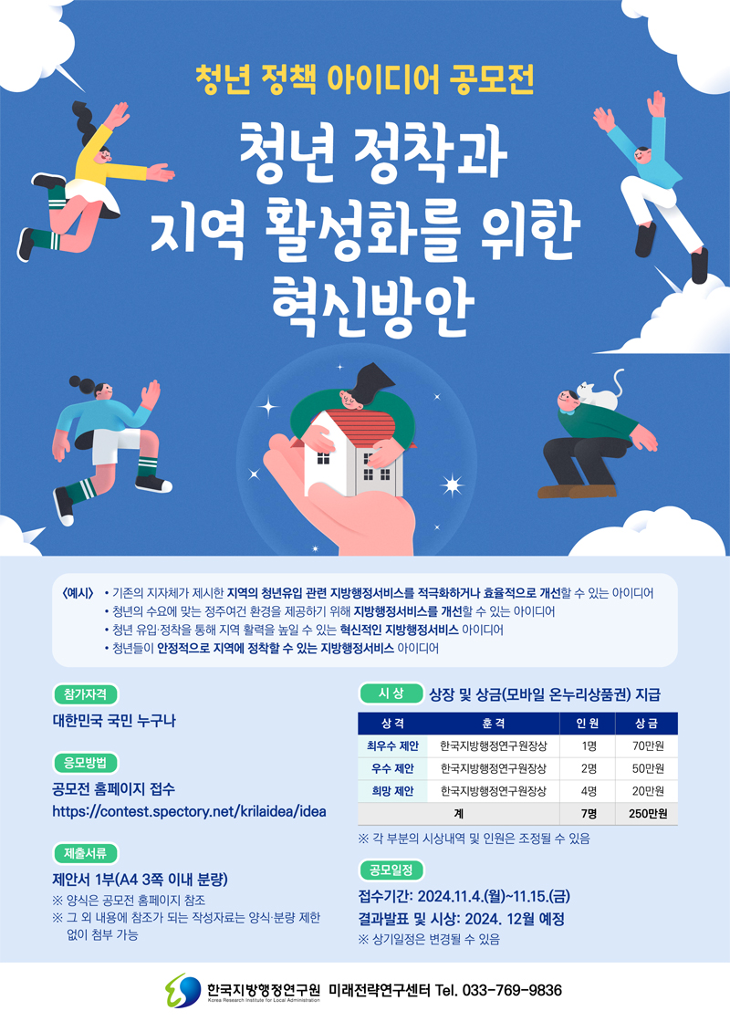 청년 정책 아이디어 공모전
청년 정착과 지역 활성화를 위한 혁신방안
(예시) 기존의 지자체가 제시한 지역의 청년유입 관련 지방행정서비스를 적극화하거나 효율적으로 개선할 수 있는 아이디어
청년의 수요에 맞는 청주여건 환경을 제공하기 위해 지방행정서비스를 개선할 수 있는 아이디어
청년 유입 정착을 통해 지역 활력을 높일 수 있는 혁신적인 지방행정서비스 아이디어
청년들이 안정적으로 지역에 저착할 수 있는 지방행정서비스 아이디어
참가자격 대한민국 국민 누구나
응모방법 공모전 홈페이지 접수
제출서류 제안서 1부(A4 3쪽 이내 분량)
양식은 공모전 홈페이지 참조
그 외 내용에 참조가 되는 작성자료는 양식 분량 제한 없이 첨부 가능
시상 상장 및 상금(모바일 온누리상품권) 지급
상격, 훈격, 인원, 상금
최우수 제안, 한국지방행정연구원장상, 1명, 70만원
우수제안, 한국지방행정연구원장상, 2명, 50만원
희망제안, 한국지방행정연구원장상, 4명, 20만원
계, 7명, 250만원
각 부분의 시상내역 및 인원은 조정될 수 있음
공모일정 접수기간 2024.11.4.(월)-11.15.(금) 결과발표 및 시상 2024.12월 예정
상기일정은 변경될 수 있음
한국지방행정연구원 미래전략연구센터 Tel.033-769-9836