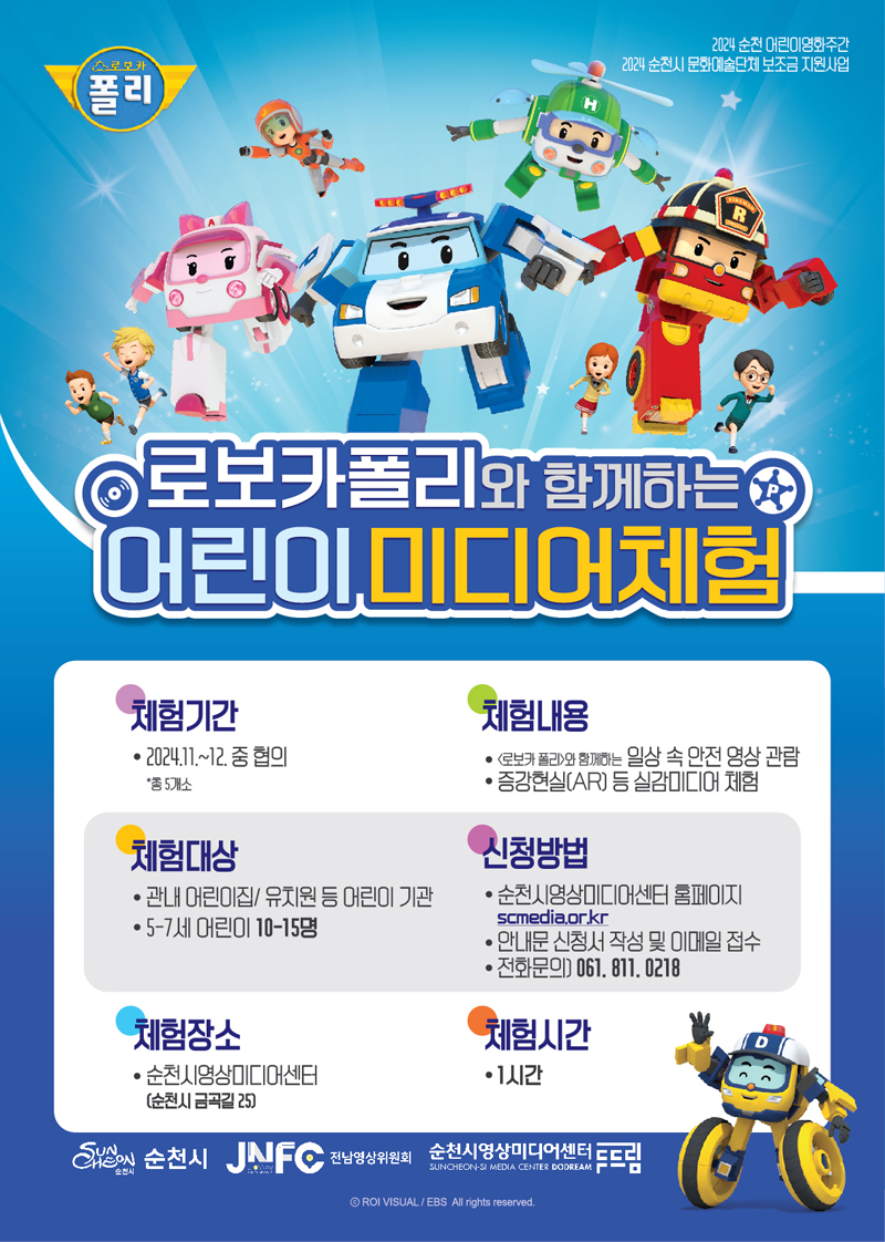 2024 순천 어린이영화주간 2024 순천시 문화예술단체 보조금 지원사업
로보카폴리와 함께하는 어린이 미디어체험
체험기간 2024.11-12 중 협의 총5개소
체험내용 로보카폴리와 함께하는 일상 속 안전 영상 관람, 증강현실(AR) 등 실감미디어 체험
체험대상 관내 어린이집 유치원 등 어린이 기관, 5-7세 어린이 10-15명
신청방법 순천시영상미디어센터 홈페이지 scmedia.or.kr 안내문 신청서 작성 및 이메일 접수 전화문의 061.811.0218
체험장소 순천시영상미디어센터 순천시 금곡길 25
체험시간 1시간
순천시, JNFC전남영상위원회, 순천시영상미디어센터두드림