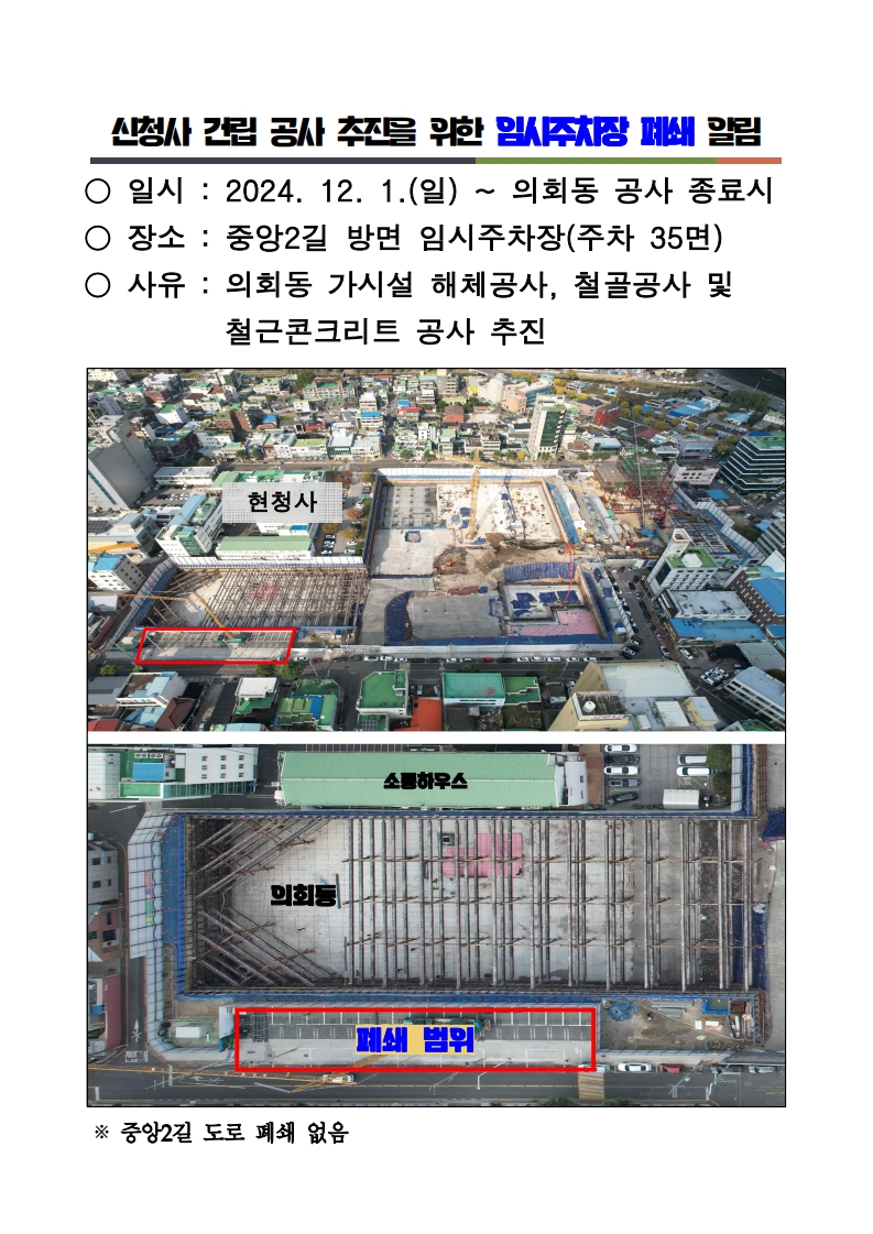 신청사 건립 공사 추진을 위한 임시주차장 폐쇄 알림
일시 2024.12.1.(일)- 의회동 공사 종료시
장소 중앙2길 방면 임시주차장(주차 35면)
사유 의회동 가시설 해체공사 철골공사 및 철근콘크리트 공사 추진
중앙2길 도로 폐쇄 없음