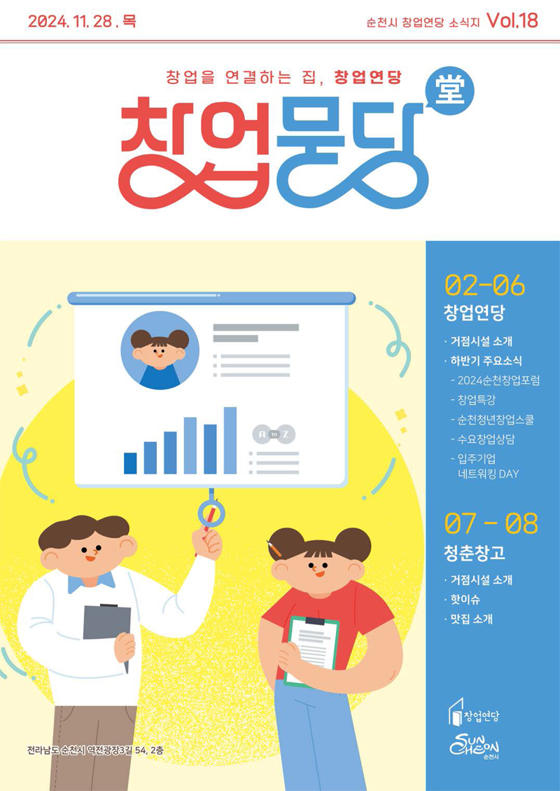 2024.11.28.목 순천시창업연당 소식지 Vol.18
창업을 연결하는 집, 창업연당 창업묻당
02-06 창업연당 거점시설 소개 하반기 주요소식 -2024순천창업포럼 -창업특강 -순천청년창업스쿨 -수요창업상담 -입주기업 네트워킹 DAY
07-08 청춘창고 거점시설 소개 핫이슈 맛집소개
창업연당 순천시
전라남도 순천시 역전광장3길 54, 2층