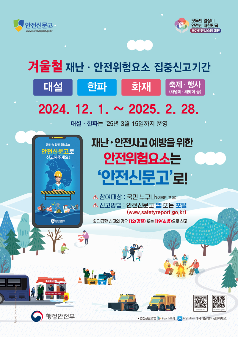 안전신문고
모두의 일상이 안전한 대한민국 국가안전시스템 개편
겨울철 재난 안전위험험요소 집중신고기간
2024.12.1-2025.2.28
대설 한파는 25년 3월 15일까지 운영
재난 안전사고 예방을 위한 안전위험요소는 안전신문고로
참여대상 국민 누구나(외국인 포함)
신고방법 안전신문고 앱 또는 포털(www.safetyreport.go.kr)
긴급한 신고의 경우 112(경찰) 또는 119(소방)으로 신고
행정안전ㅂ 안전신문고앱 Play스토어 App Store에서 다운 받아 신고하세요