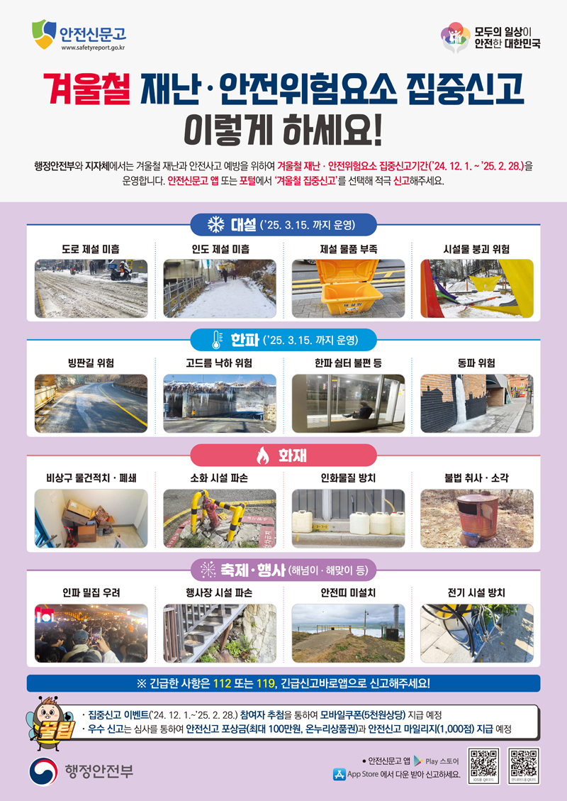 안전신문고
모두의 일상이 안전한 대한민국 국가안전시스템 개편
겨울철 재난 안전위험요소 집중신고 이렇게 하세요
행정안전부와 지자체에서는 겨울철 재난과 안전사고 예방을 위하여 겨울철 재난 안전위험요소 집중신고기간(24.12.1-25.2.28)을 운영합니다.
안전신문고 앱 또는 포털에서 겨울철 집중신고를 선택해 적극 신고해주세요
대설(25.3.15.까지 운영)
도로 제설 미흡, 인도 제설 미흡, 제설 물품 부족, 시설물 붕괴 위험
한파(25.3.15.까지 운영)
빙판길 위험, 고드름 낙하 위험, 한파 쉼터 불편 등, 동파 위험
화재
비상구 물건적치 폐쇄, 소화 시설 파손, 인화물질 방치, 불법 취사 소각
축제 행사(해넘이 해맞이 등)
인파 밀집 우려, 행사장 시설 파손, 안전띠 미설치, 전기 시설 방치
긴급한 사항은 112 또는 119, 긴급신고바로앱으로 신고해주세요
집중신고 이벤트(24.12.1-25.2.28) 참여자 추첨을 통하여 모바일쿠폰(5천원상당) 지급 예정
우수 신고는 심사를 통하여 안전신고 포상금(최대 100만원, 온누리상품권)과 안전신고 마일리지(1,000점) 지급 예정
