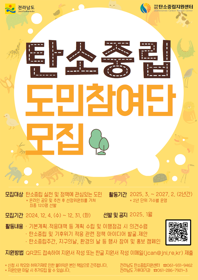 탄소중립 도민참여단 모집
모집대상 탄소중립 실천 및 정책에 관심있는 도민
온라인 공모 및 추천 후 선정위원회를 거쳐 최종 120명 선발
활동기간 2025.3.-2027.2.(2년간) 2년 단위 기수별 운영
모집기간 2024.12.4.(수)-12.31.(화)
선발 및 공지 2025. 1월
활동내용 기본계획 적응대책 등 계획 수립 및 이행점검 시 의견수렴
탄소중립 및 기후위기 적응 관련 정책 아이디어 발굴 제안
탄소중립주간, 지구의날, 환경의 날 등 행사 참여 및 홍보 캠페인
지원방법 QR코드 접속하여 지원서 작성 또는 한글 지원서 작성 이메일(jcan골뱅이jni.re.kr) 제출
신청 시 착오와 허위기재로 인한 불이익은 본인 책임으로 간주합니다
지원인원 미달 시 추가모집 할 수 있습니다.
전라남도 탄소중립지원센터 061-931-9462
전라남도 기후대기과 061-286-7921-3