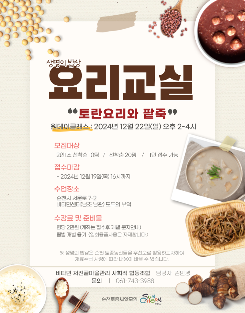 생명의밥상 요리교실
토란요리와 팥죽
원데이클래스 2024년12월22일(일) 오후2-4시
모집대상 2인1조 선착순10팀 선착순20명 1인 접수 가능
접수마감 -2024년 12월19일(목) 16시까지
수업장소 순천시 서문로 7-2 비타민센터(남초남관) 모두의 부엌
수강료 및 준비물 팀당 2만원(계좌는 접수후 개별 문자안내) 팀별 개별 용기(일회용품사용은 자제합니다)
생명의 밥상은 순천 토종농산물을 우선으로 활용하고자하여 재료수급 사정에 따라 내용이 바뀔 수 있습니다
비타민 저전골마을관리 사회적 협동조합 담당자 김민경 문의 061-743-3988