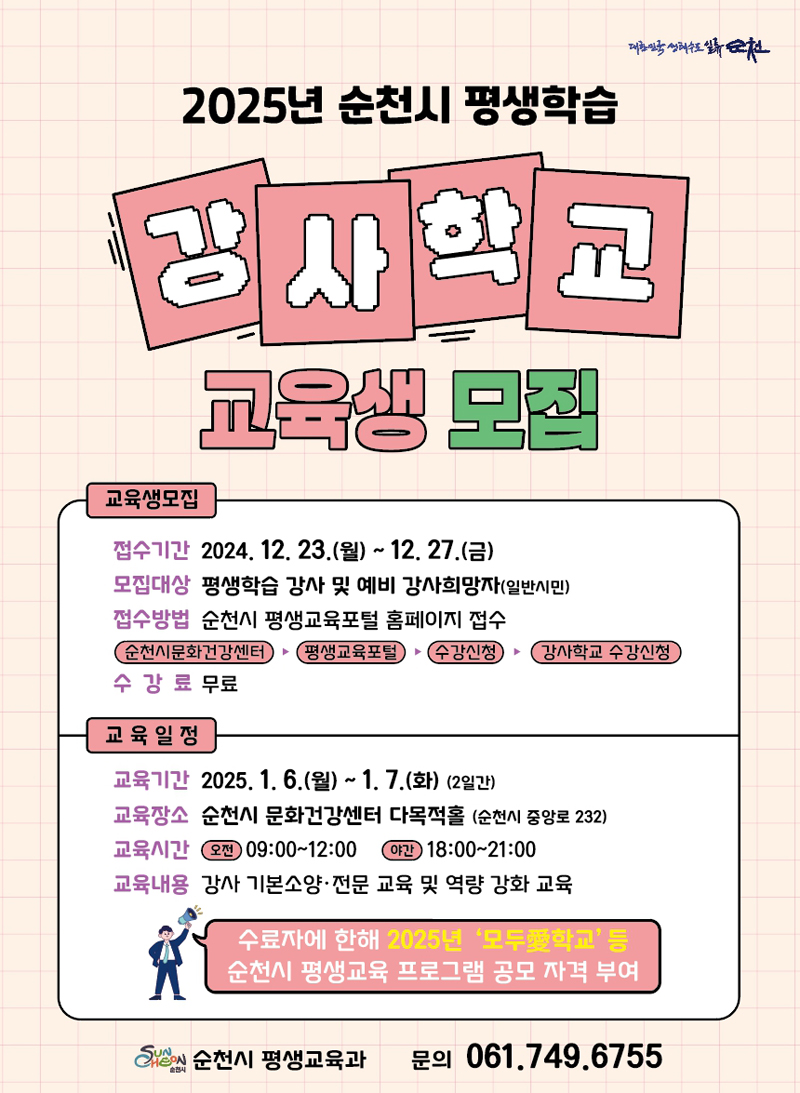 2025년 순천시 평생학습
강사학교 교육생 모집
교육생모집
접수기간 2024.12.23.(월)-12.27.(금)
모집대상 평생학습 강사 및 예비 강사희망자(일반시민)
접수방법 순천시 평생교육포털 홈페이지 접수
순천시문화건강센터-평생교육포털-수강신청-강사학교 수강신청
수강료 무료
교육일정
교육기간 2025.1.6.(월)-1.7.(화) 2일간
교육장소 순천시 문화건강센터 다목적홀(순천시 중앙로 232)
교육기간 오전 09시-12시 야간 18시-21시
교육내용 강사 기본소양 전문 교육 및 역량 강화 교육
수료자에 한해 2025년 모두愛학교 등 순천시 평생교육 프로그램 공모 자격 부여
순천시 평생교육과 문의 061.749-6755