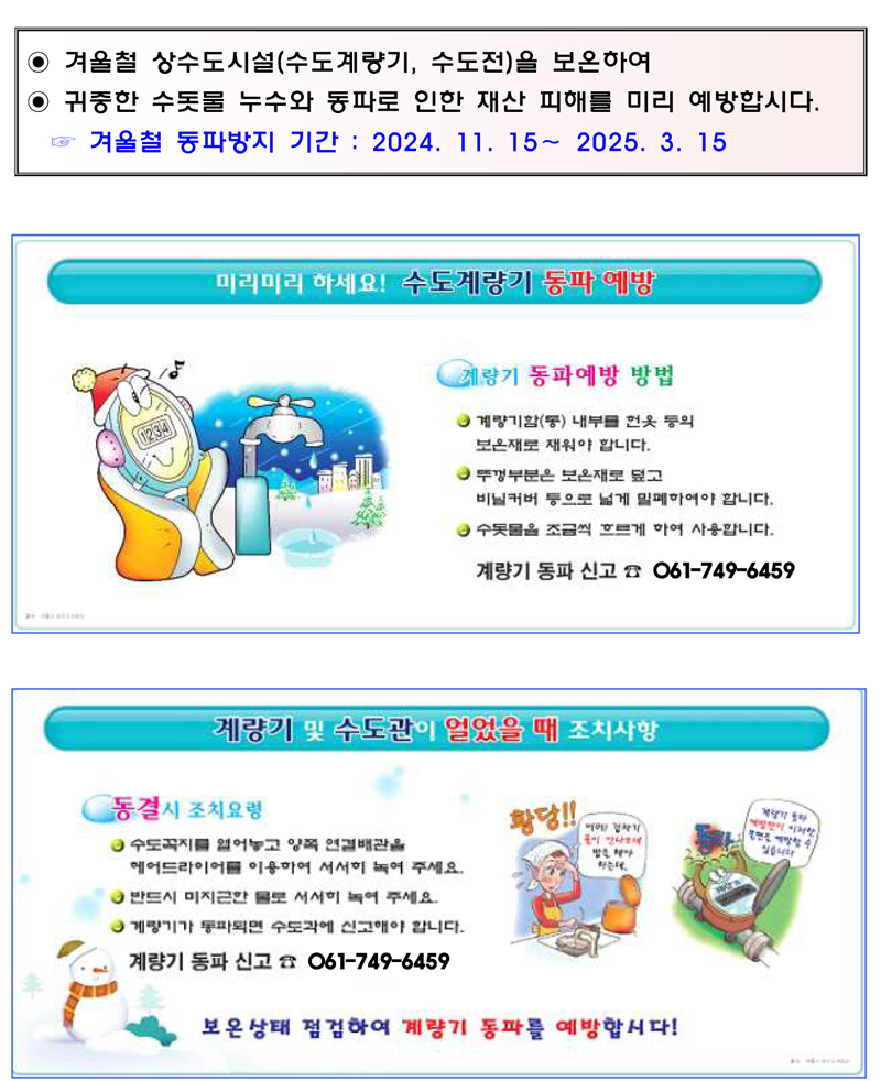 겨울철 상수도시설(수도계량기, 수도전)을 보온하여
귀중한 수돗물 누수와 동파로 인한 재산 피해를 미리 예방합시다
겨울철 동파방지 기간 2024.11.15-2025.3.15
미리미리 하세요 수도계량기 동파 예방
계량기 동파예방 방법
계량기함(통) 내부를 헌옷 등의 보온재로 채워야 합니다
뚜껑부분은 보온재로 덮고 비닐커버 등으로 넓게 밀폐하여야 합니다
수돗물을 조금씩 흐르게 하여 사용합니다
계량기 동파신고 061-749-6459
계량기 및 수도관이 얼었을 때 조치사항
동결시 조치요령
수도꼭지를 열어놓고 양쪽 연결배관을 헤어드라이어를 이용하여 서서히 녹여 주세요
반드시 미지근한 물로 서서히 녹여 주세요
계량기가 동파되면 수도과에 신고해야 합니다.
계량기 동파 신고 061-749-6459
보온상태 점검하여 계량기 동파를 예방합시다