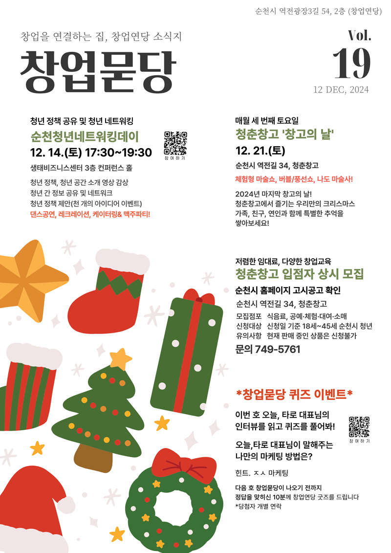 순천시 역전광장3길 54, 2층(창업연당)
창업을 연결하는 집, 창업연당 소식지 창업묻당 Vol.19
12 DEC, 2024
청년 정책 공유 및 청년 네트워킹 순천청년네트워킹데이 12.14.(토) 17시30분 부터 19시30분 생태비즈니스센터 3층 컨퍼런스 홀
청년 정책, 청년공간 소개 영상 감상 청년 간 정보 공유 및 네트워크 청년 정책 제안(천 개의 아이디어 이벤트) 댄스공연, 레크레이션, 케이터링 앤 맥주파티
매월 세 번째 토요일 청춘창고 창고의 날 12.21.(토) 순천시 역전길 34, 청춘창고 체험형 마술쇼, 버블 풍선쇼, 나도 마술사
2024년 마지막 창고의날 청춘창고에서 즐기는 우리만의 크리스마스 가족, 친구, 연인과 함께 특별한 추억을 쌓아보세요
저렴한 임대료, 다양한 창업교육 청춘창고 입점자 상시 모집 순천시 홈페이지 고시공고 확인
순천시 역전길 34, 청춘창고 모집점포 식음표, 공예 체험 대여 소매 신청대상 신청일 기준 18세-45세 순천시 청년 유의사항 현재 판매 중인 상품은 신청불가 문의 749-5761
창업묻당 퀴즈 이벤트 이번 호 오늘, 타로 대표님의 인터뷰를 읽고 퀴즈를 풀어봐
오늘, 타로 대표님이 말해주는 나만의 마케팅 방법은
힌트 ㅈㅅ마케팅
다음 호 창업묻당이 나오기 전까지 정답을 맞히신 10분께 창업연당 굿즈를 드립니다 당첨자 개별연락