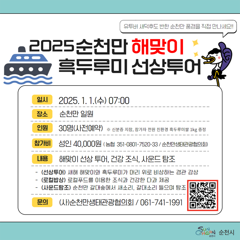 2025 순천만 해맞이 흑두루미 선상투어
유투버 새덕후도 반한 순천만 풍경을 직접 만나세요
일시 2025.1.1.(수) 07시
장소 순천만 일원
인원 30명(사전예약) 신분증 지참, 참가자 전원 친환경 흑두루미쌀 1kg증정
참가비 성인 40,000원(농협 351-0801-7520-33 순천만생태관광협의회)
내용 해맞이 선상투어, 건강조식, 사운드 탐조
(선상투어) 새해 해맞이와 흑두루미가 머리 위로 비상하는 경관 감상
(로컬밥상) 로컬푸드를 이용한 조식과 건강한 다과 제공
(사운드탐조) 순천만 갈대숲에서 새소리, 갈대소리 들으며 탐조
문의 (사)순천만생태관광협의회 061-741-1991