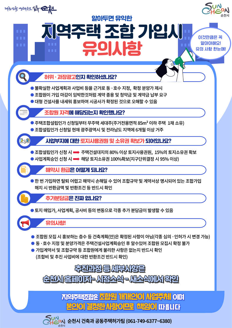 알아두면 유익한 지역주택 조합 가입시 유의사항
이것만큼은 꼭 알아야해요 유의 사항 한눈에
허위 과장광고인지 확인하셨나요
불확실한 사업계획과 사업비 등을 근거로 동 호수 지정, 확정 분양가 제시
조합원이 가입 마감이 임박한것처럼 계약 종용 및 청약금 및 계약금 납부 요구
대형 건설사를 내세워 홍보하여 시공사가 확정된 것으로 오해할 수 있음
조합원 자격에 해당되는지 확인했나요
주택조합설립인가 신청일부터 무주택 세대주(주거전용면적 85제곱미터 이하주택 1채 소유)
조합설립인가 신청일 현재 광주광역시 및 전라남도 지역에 6개월 이상 거주
사업부지에 대한 토지사용권원 및 소유권 확보가 되어있나요
조합설립인가 신청 시 - 주택건설대지의 80퍼센트 이상 토지사용권원, 15퍼센트의 토지소유권 확보
사업계획승인 신청 시 - 해당 토지소유권 100퍼센트확보(지구단위결정 시 95퍼센트 이상)
해약시 환급은 어떻게 되나요
한번 가입하면 탈퇴 어렵고 해약시 손해일 수 있어 조합규약 및 계약서상 명시되어 있는 조합가입 해지 시 반환금액 빛 반환조건 등 반드시 확인
추가분담금은 진짜 없나요
토지 매입가, 사업계획, 공사비 등의 변동으로 각종 추가 분담금이 발생할 수 있음
유의사항
조합원 모집 시 홍보하는 층수 등 건축계획(안)은 확정된 사항이 아님(각종 심의 인허가 시 변경 가능)
동 호수 지정 및 분양가격은 주택건설사업계획승인 후 알수있어 조합원 모집시 확정 불가
가입계약서 및 조합규약 등 조합원에게 불리한 사항은 없는지 반드시 확인(조합비 및 추진 사업비에 대한 반환조건 반드시 확인)
추진과정 등 세부사항은 순천시 홈페이지-시정소식-새소식에서 확인
지역주택조합은 조합원 개개인이 사업주체이며 본인이 결정한 사항이므로 책임이 따릅니다.
순천시 건축과 공동주택허가팀(061-749-6377-6380)