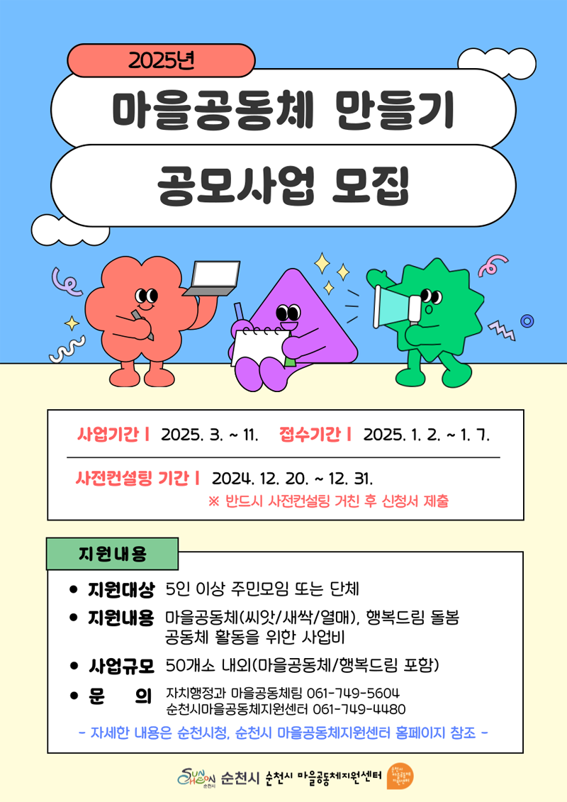 2025년 마을공동체 만들기 공모사업 모집
사업기간 2025.3.-11. 접수기간 2025.1.2-1.7
사전컨설팅 기간 2024.12.20.-12.31. 반드시 사전컨설팅 거친 후 신청서 제출
지원내용
지원대상 5인 대상 주민모임 또는 단체
지원내용 마을공동체(씨앗 새싹 열매) 행복드림 돌봄 공동체 활동을 위한 사업비
사업규모 50개소 내외(마을공동체 행복드림 포함)
문의 자치행정과 마을공동체팀 061-749-5604 순천시마을공동체지원센터 061-749-4480
자세한 내용은 순천시청, 순천시 마을공동체지원센터 홈페이지 참조
순천시 순천시 마을공동체지원센터