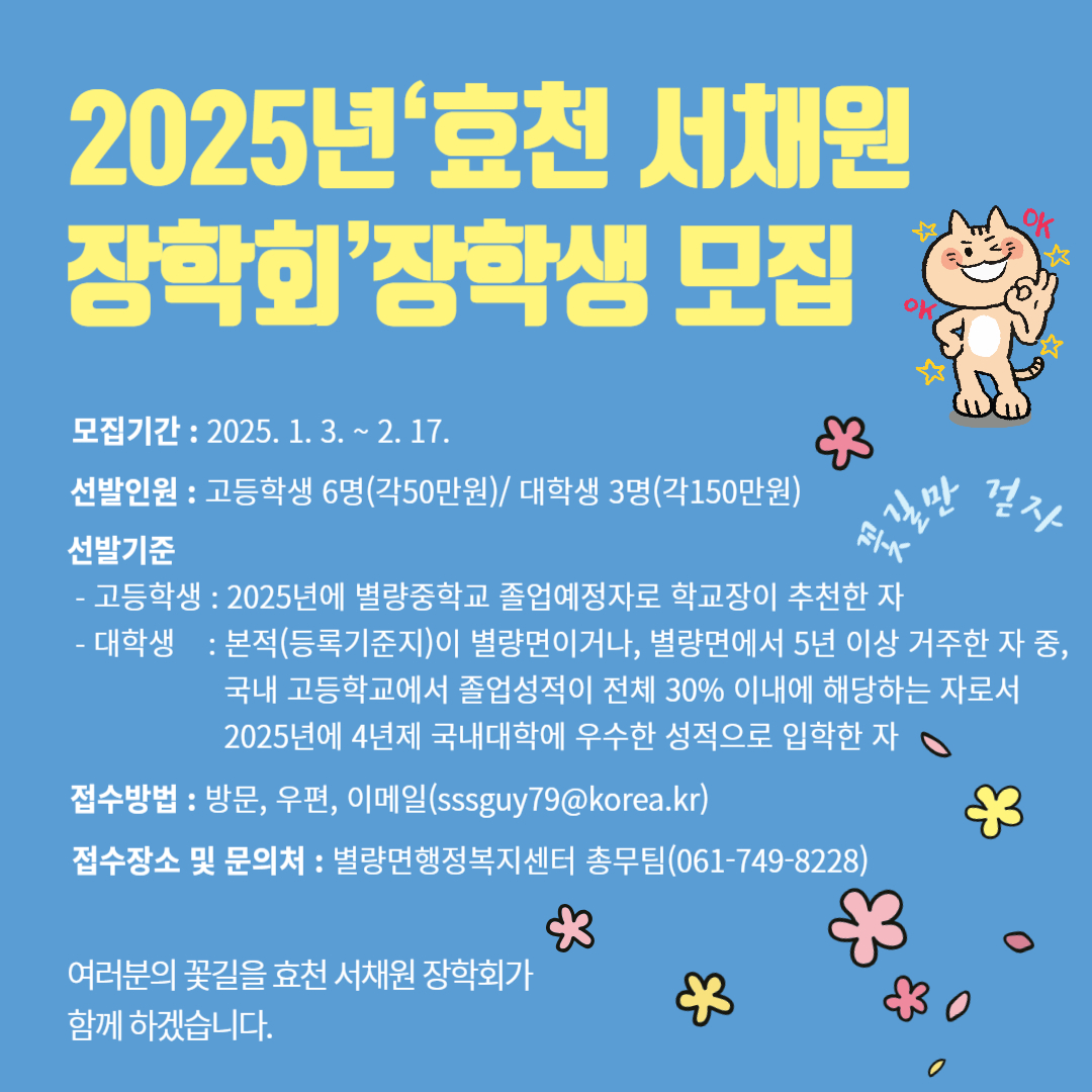 2025년 효천 서채원 장학회 장학생 모집
모집기간 2025. 1. 3. 2. 17.
선발기준 고등학생 6명 각 50만원 대학생 3명 각 150만원
선발기준
고등학생 2025년 별량중학교 졸업에정자로 학교장이 추천한 자
대학생 본적 등록기준지 이 별량면이거나 별량면에서 5년이상 거주한 자 중 국내 고등학교에서 졸업성적이 전체 30퍼센트 이내에 해당하는 자로서 2025년에 4년제 국내대학에 우수한 성적으로 입학한 자
접수방법 방문 우편 이메일
접수장소 및 문의처 별량면 행정복지센터 총무팀
여러분의 꽃길을 효천 서채원 장학회가 함께하겠습니다.