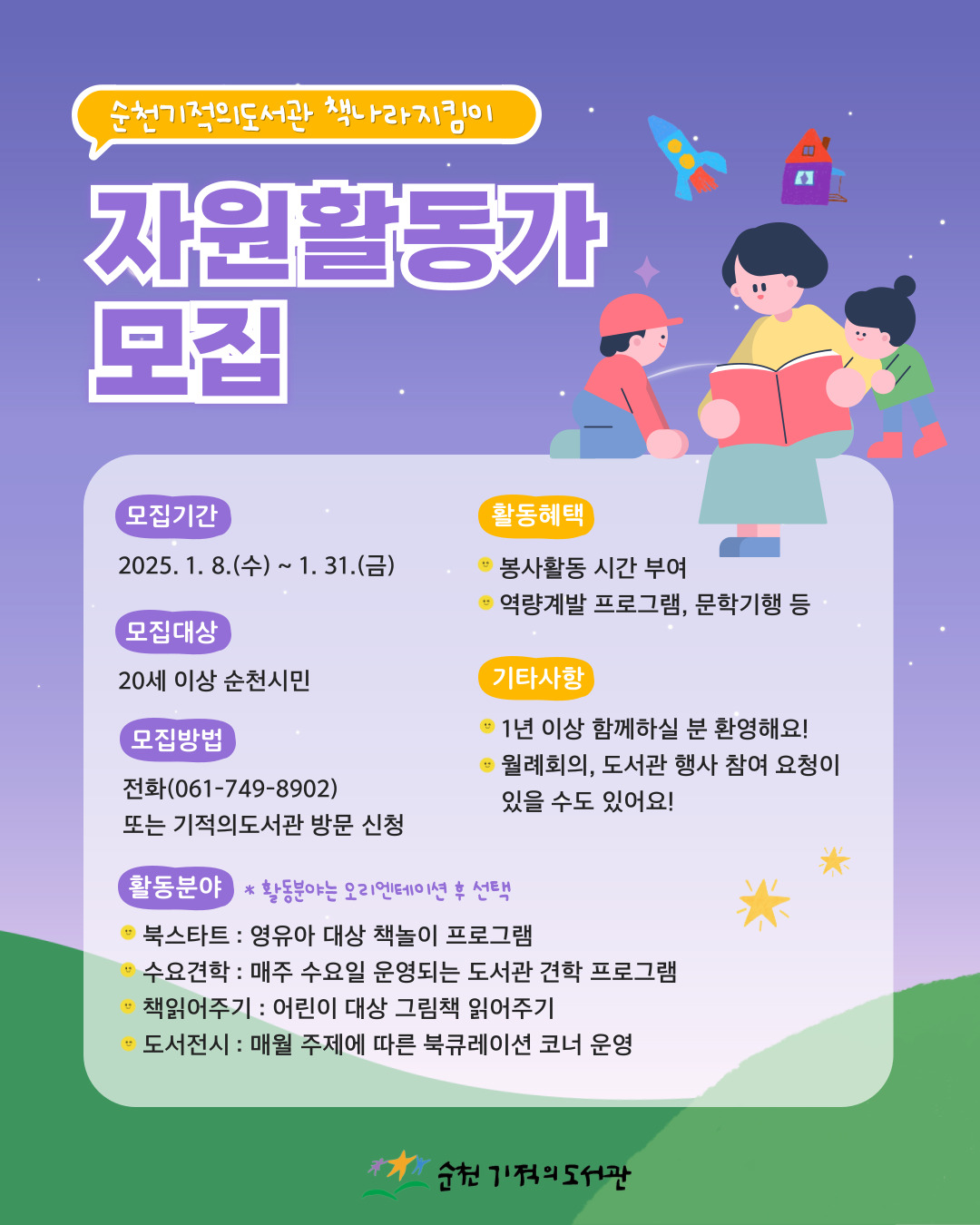 순천기적의도서관 책나라지킴이 자원활동가 모집
모집기간 2025 1 8 수 1 31 금
모집대상 20세이상 순천시민
모집방법 전화 또는 기적의도서관 방문신청
활동혜택 봉사활동 시간부여 역량계발프로그램 문학기행 등
기타사항 1년이상 함께하실 분 환영해요 월례회의 도서관행사참여요청이 있을 수도 있어요
활동분야 활동분야는 오리엔테이션후 선택
북스타트 영유아대상 책놀이 프로그램
수요견학 매주수요일 운영되는 도서관 견학 프로그램
책읽어주기 어린이 대상 그림책 읽어주기
도서전시 매월 주제에 따른 북큐레이션코너 운영