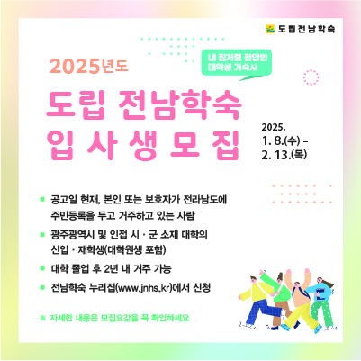 2025년도 도립 전남학숙 입사생 모집 2025 1 8 수 2 13 목 공고일 현재 본인 또는 보호자가 전라남도에 주민등록을 두고 거주하고 있는 사람 광주광역시 및 인접 시군 소재 대학의 신입 재학생 대학원생 포함 대학 졸업 후 2년 내 거주 가능 전남학숙 누리집에서 신청 자세한 내용은 모집요강을 꼭 확인하세요