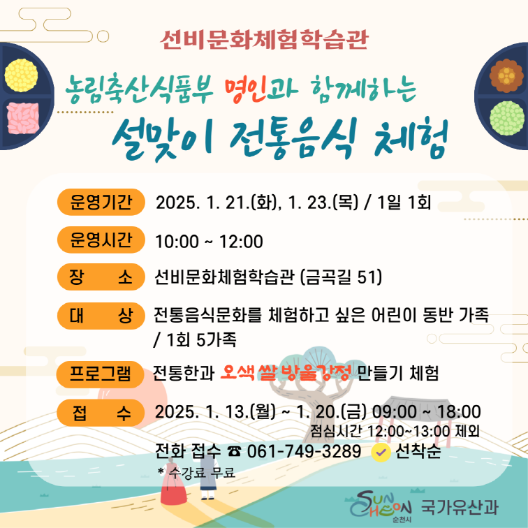 선비문화체험학습관 농립축산식품부 명인과 함께하는 설맞이 전통음식 체험
운영기간 2025 1 21 화 1 23 목 1일 1회
운영시간 10시부터 12시
장소 선빔문화체험학습관 금곡길 51
대상 전통음식문화를 체험하고싶은 어린이 동반 가족 1회 5가족
프로그램 전통한과 오색 쌀방울강정 만들기 체험
접수 2025 1 13 월 1 20 금 9시부터 18시 점심시간 12부터 13시 제외
전화접수 0617493289 선착순 수강료 무료 국가유산과