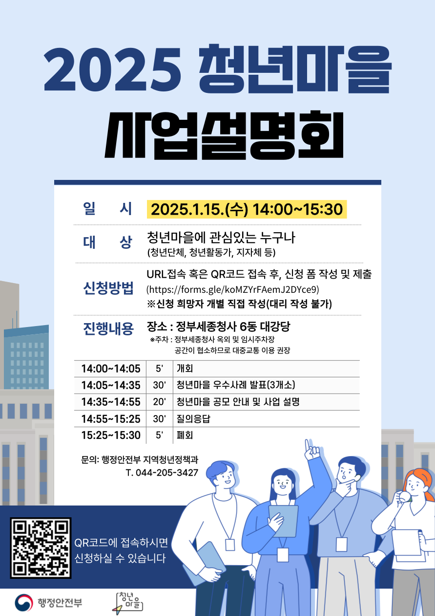 2025 청년마을 사업설명회
일시 2025 1 15 수 14시 부터 15시30분
대상 천년마을에 관심있는 누구나 청년단체 청년활동가 지자체 등
신청방법 URL또는 QR코드 접속 후 신청폼 작성 및 제출 신청 희망자 개별 직접작성 대리작성불가
진행내용 장소 정부세종청사 6동 대강당
행정안전부 지역청년정책과 044 205 3424
