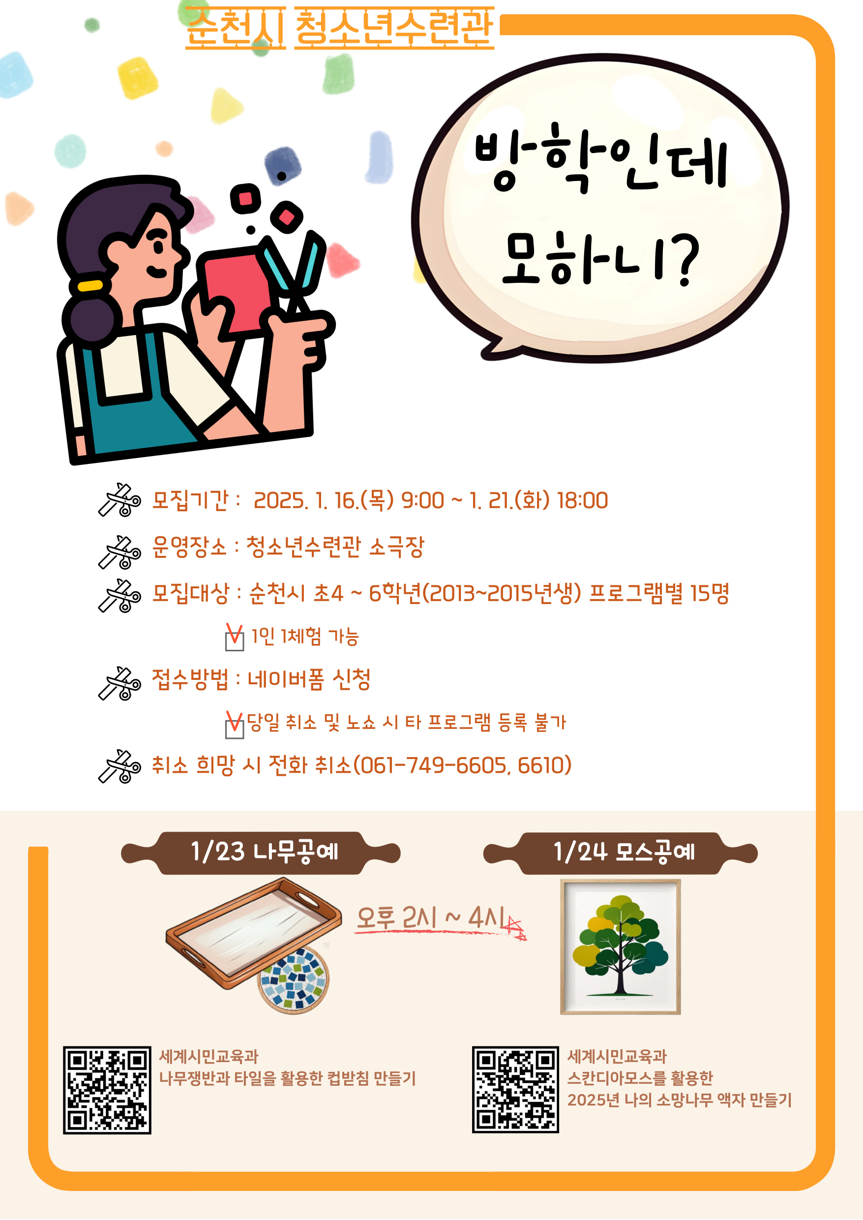 순천시 청소년수련관 방학인데 모하니
모집기간 2025년 1월 16일 목요일 9시부터 1월 21일 화요일 18시
운영장소 청소년 수련관 소극장 
모집대상 순천시 초4학년에서 6학년 2013에서 2015년생 프로그램별 15명 1인 1체험 가능
접수방법 네이버폼 신청 당일취소 및 노쇼 시 타 프로그램 등록 불가
취소희망시 전화취소 061에749에 6605 6610
1월 23일 나무공예 오후 2시에서 4시 1월 24일 모스공예 
세계 시민교육과 나무쟁반과 타일을 활용한 컵받침 만들기
세계 시민교육과 스칸디아모스를 활용한 2025년 나의 소망나무 액자 만들기