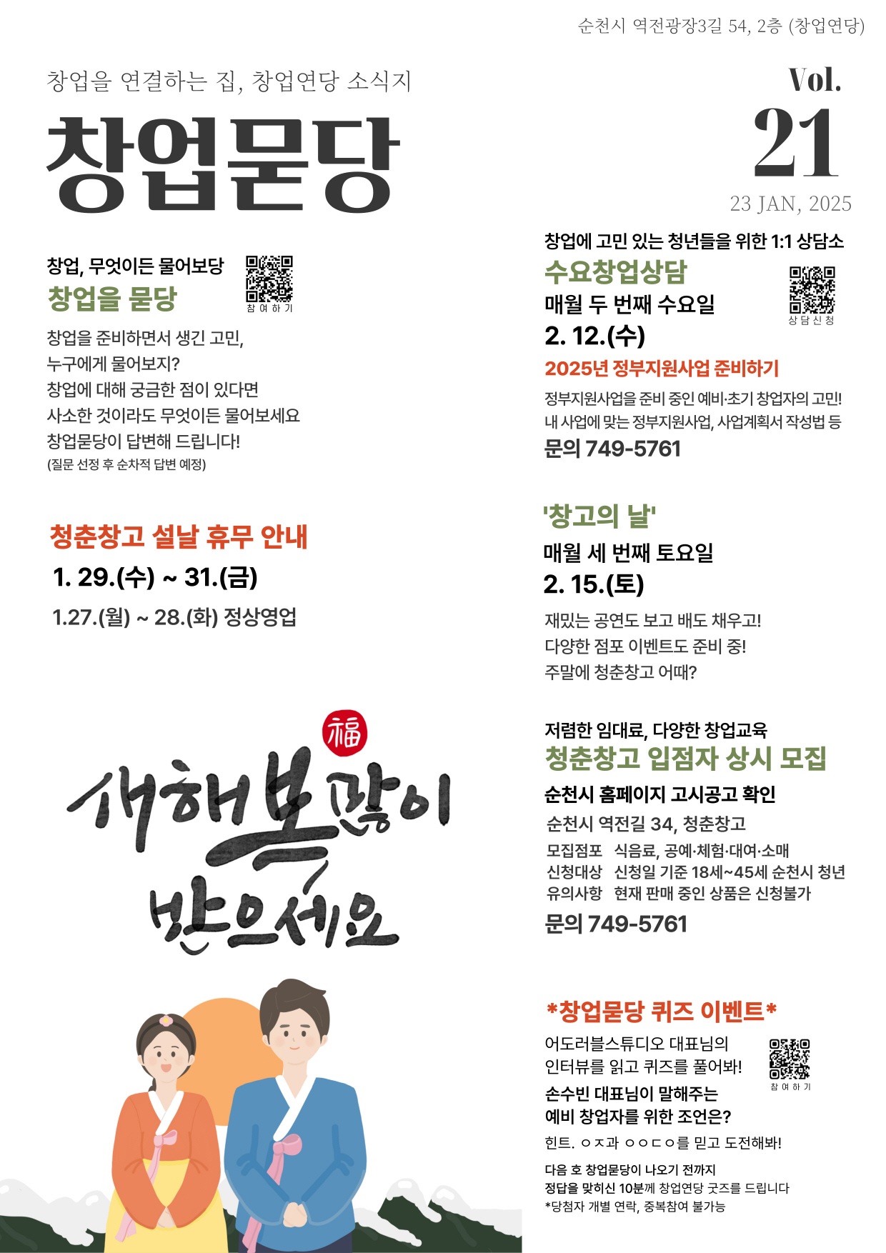 창업을 연결하는 집 창업연당 소식지 창업묻당 순천시 역전광장3길 54 2층 창업연당 2025년 1월 23일 21호
창업 무엇이든 물어보당 창업을 묻당 
창업을 준비하면서 생긴고민 누구에게 물어보지 창업에 대해 궁금한점이 있다면 사소한 것이라도 무엇이든 물어보세요 창업묻당이 답변해 드립니다 질문 선정 후 순차적 답변예정
청춘창고 설날 휴무 안내 1월 29일 수요일부터 31일 금요일 1월 27일 월요일 1월 28일 화요일 정상영업
새해 복 많이 받으세요
창업에 고민있는 청년들을 위한 1대1상담소 수요창업상담 매월 두번째 수요일 2월 12일 수
2025년 정부지원사업 준비하기 정부지원사업을 준비 중인 예비 초기 창업자의 고민 내 사업에 맞는 정부지원사업 사업계획서 작성법 등 문의 749 5761
창고의 날 매월 세번째 토요일 2월 15일 토요일 재밌는 공연도 보고 배도 채우고 다양한 점포이벤트도 준비중 주말에 청춘창고 어때
저렴한 임대료 다양한 창업교육 청춘창고 입점자 상시 모집 순천시 홈페이지 고시공고 확인 순천시 역전길 34 청춘창고
모집점포 식음료 공예 체험 대여 소매 신청대상 신청일 기준 18세 에서 45세 순천시 청년
유의사항 현재 판매중인 상품은 신청불가 문의 749 5761
창업묻당 퀴즈 이벤트 어도러블스튜디오 대표님의 인터뷰를 읽고 퀴즈를 풀어봐 손수빈 대표님이 말해주는 예비 창업자를 위한 조언은 힌트 ㅇㅈ과 ㅇㅇㄷㅇ를 믿고 도전해봐
다음호 창업묻당이 나오기 전까지 정답을 맞히신 10분께 창업연등 굿즈를 드립니다 당첨자 개별연락 중복참여 불가능