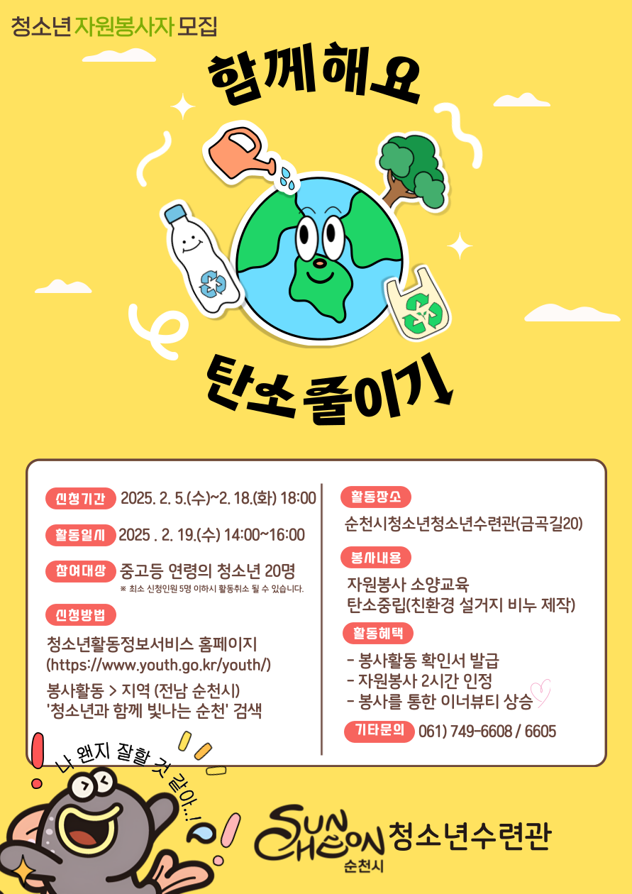 청소년 자원봉사자 모집 함께해요 탄소줄이기
신청기간 2025년 2월 5일 수요일부터 2월 18일 화요일 18시까지
활동일시 2025년 2월 19일 수요일 14시부터 16시까지
참여대상 중고등연령의 청소년 20명 최소신청인원 5명이하시 활동취소 될 수 있습니다
신청방법 청소년 활동정보서비스 홈페이지 에이치티티피에스 점점 슬래시 슬래시 더블유더블유더블유 점 유스 점 지오점 케이알 슬래시 유스  
봉사활동 지역 전남순천시 청소년과 함께 빛나는 순천 검색
활동장소 순천시청소년청소년수련관 금곡길 20
봉사내용 자원봉사 소양교육 탄소중립 친환경 설거지 비누 제작
활동혜택 봉사활동 확인서 발급 자원봉사 2시간 인정 봉사를 통한 이너뷰티 상승
기타문의 061 749 6608 6605 순천시 청소년 수련관 나 왠지 잘할 것 같아