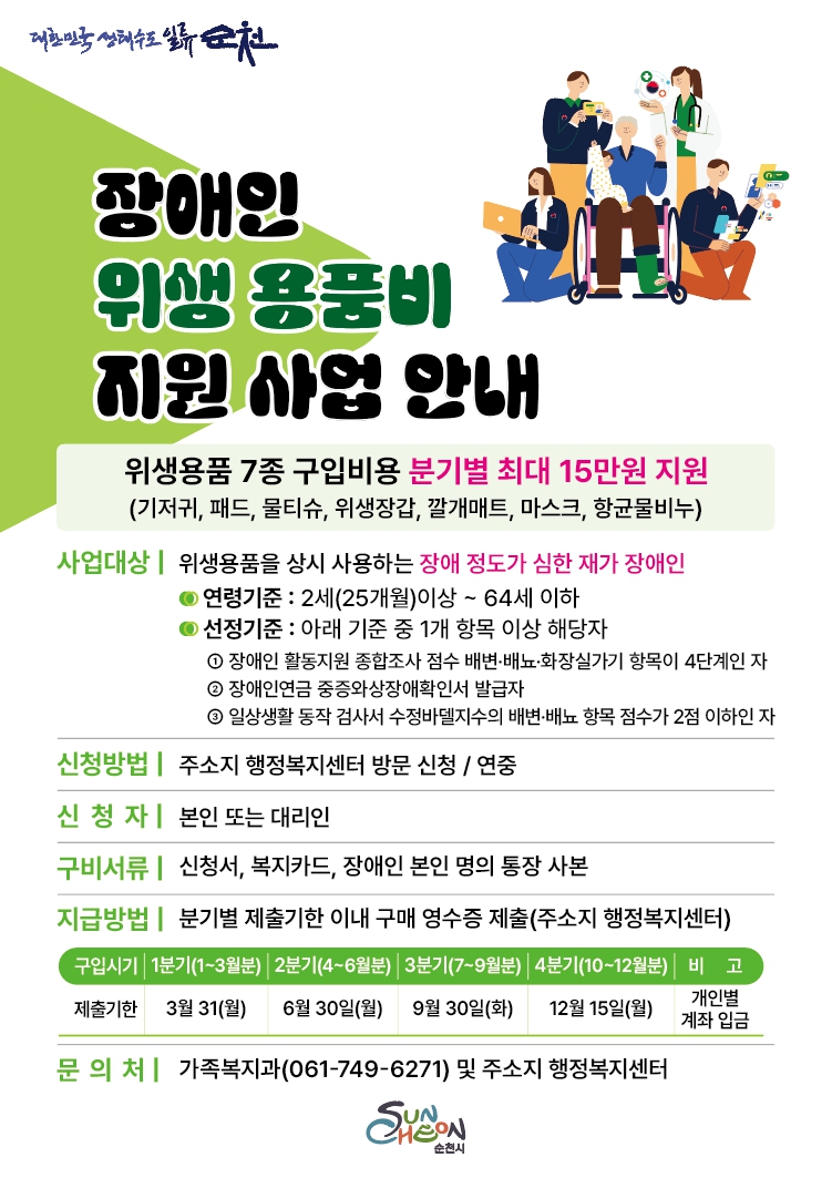 대한민국 생태수도 일류순천
장애인 위생용품비 지원사업 안내 
위생용품 7종 구입비용 분기별 최대 15만원 지원 기저귀 패드 물티슈 위생장갑 깔개매트 마스크 항균물비누
사업대상 위생용품을 상시 사용하는 장애정도가 심한 재가 장애인 연령기준 2세 25개월 이상부터 64세 이하
선정기준 아래 기준중 1개 항목 이상 해당자
1 장애인 활동지원 종합조사 점수 배변 배뇨 화장실가기 항목이 4단계인자 2 장애인연금 중증와상장애확인서 발급자 3 일상생활 동작검사서 수정바델지수의 배변배뇨 항목 점수가 2점 이하인 자
신청방법 주소지 행정복지센터 방문신청 연중
신청자 본인 또는 대리인 구비서류 신청서 복지카드 장애인 본인명의통장사본 지급방법 분기별 제출기한 이내 구매 영수증 제출 주소지 행정복지 센터
구입시기 제출기한 1분기 1월에서 3월분 3월 31일 월요일 2분기 4월에서 6월분 6월 30일 월요일 3분기 7월에서 9월분 9월 30일 화요일 4분기 10월에서 12월분 12월 15일 월요일 비고 개인별 계좌 입금
문의처 가족복지과 061 749 6271 및 주소지 행정복지 센터 순천시