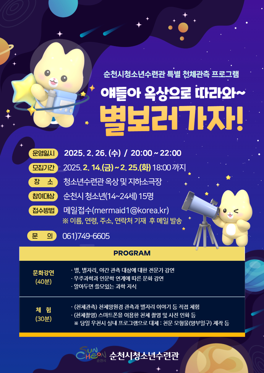 순천시청소년수련관 특별 천체관측 프로그램
얘들아 옥상으로 따라와 별보러 가자
운영일시 2025년 2월 26일 수요일 20시부터 22시
모집기간 2025년 2월14일 금요일부터 2월 25일 화요일 18시까지
장소 청소년수련관 옥상 및 지하소극장 참여대상 순천시 청소년 14에서 24세 15명
접수방법 메일접수 머메이드1 골뱅이 코리아 점 케이알 이름 연령 주소 연락처 기재 후 메일발송
문의 061 749 6605
프로그램 문화강연 40분 별 별자리 야간관측대상에 대한 전문가 강연 우ㅈ과학과 인문학 연계에 따른 문화강연 알아두면 쓸모있는 과학지식
체험30분 천체관측 천체 망원경 관측과 별자리 이야기 등 직접 체험 천체촬영 스마트폰을 이용한 천체촬영 및 사진인화 등
당일 우천시 실내프로그램으로 대체 천문모형물 앙부일구 제작 등 순천시 청소년 수련관