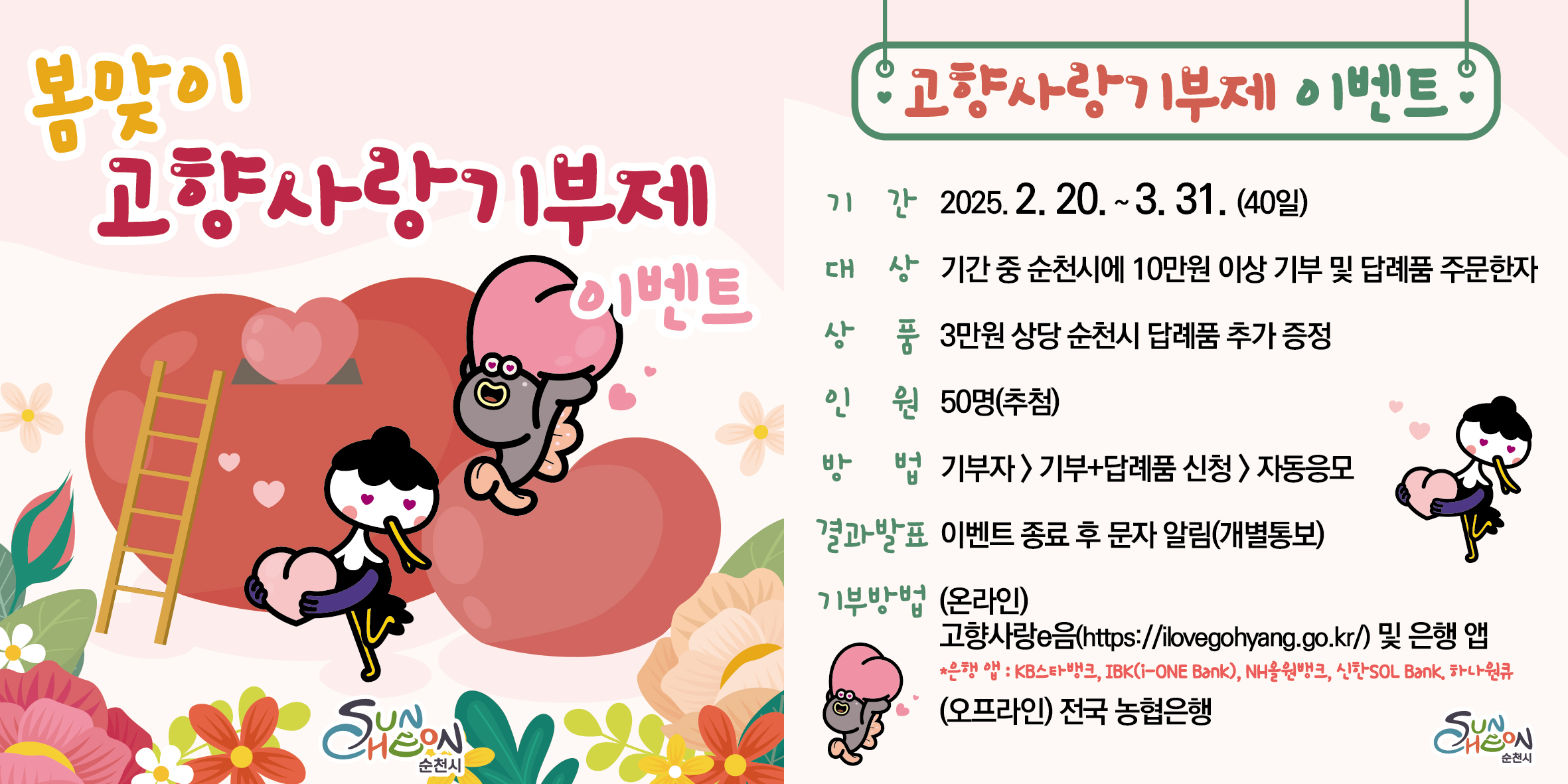 봄맞이 고향사랑기부제 이벤트
고향사랑기부제 이벤트
기간 2025년 2월 20일부터 3월 31일까지 40일
대상 기간 중 순천시에 10만원 이상 기부 및 답례품 주문한자 상품 3만원 상당 순천시 답례품 추가증정
인원 50명 추첨 방법 기부자 기부 플러스 답례품 신청 자동응모 결과발표 이벤트 종료 후 문자알림 개별통보
기부방법 온라인 고향사랑 이음 에이치티티피 콜론 슬래시 슬래시 아이러브고향점 지오 점 케이알 및 은행 앱 
은행앱 케이비스타뱅크 아이비케이 아이원뱅크 엘에이치올원뱅크 신한 솔뱅크 하나원큐 오프라인 전국 농협은행