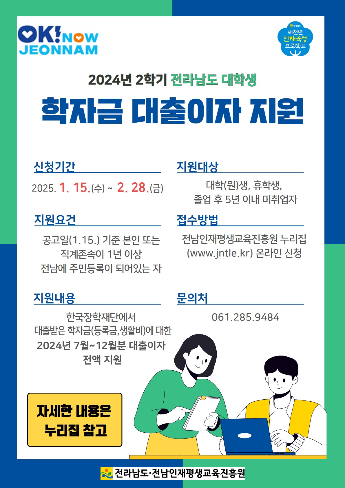 2024년 2학기 전라남도 대학생 학자금 대출이자 지원 신청기간 2025년 1월 15일 수요일부터 2월 28일 금요일까지 
지원요건 공고일 1월 15일 기준 본인 또는 직계존속이 1년이상 전남에 주민등록이 되어있는 자
지원내용 한국장학재단에서 대출받은 학자금 등록금 생활비에 대한 2024년 7월부터 12월분 대출이자 전액지원
지원대상 대학원생 휴학생 졸업후 5년 이내 미취업자 접수방법 전남인재평생교육진흥원 누리집 더블유더블유더블유 점 제이엔티엘이점 케이알 온라인 신청
문의처 061 285 9484 자세한 내용은 누리집 참고 전라남도 전남 인재 평생교육 진흥원