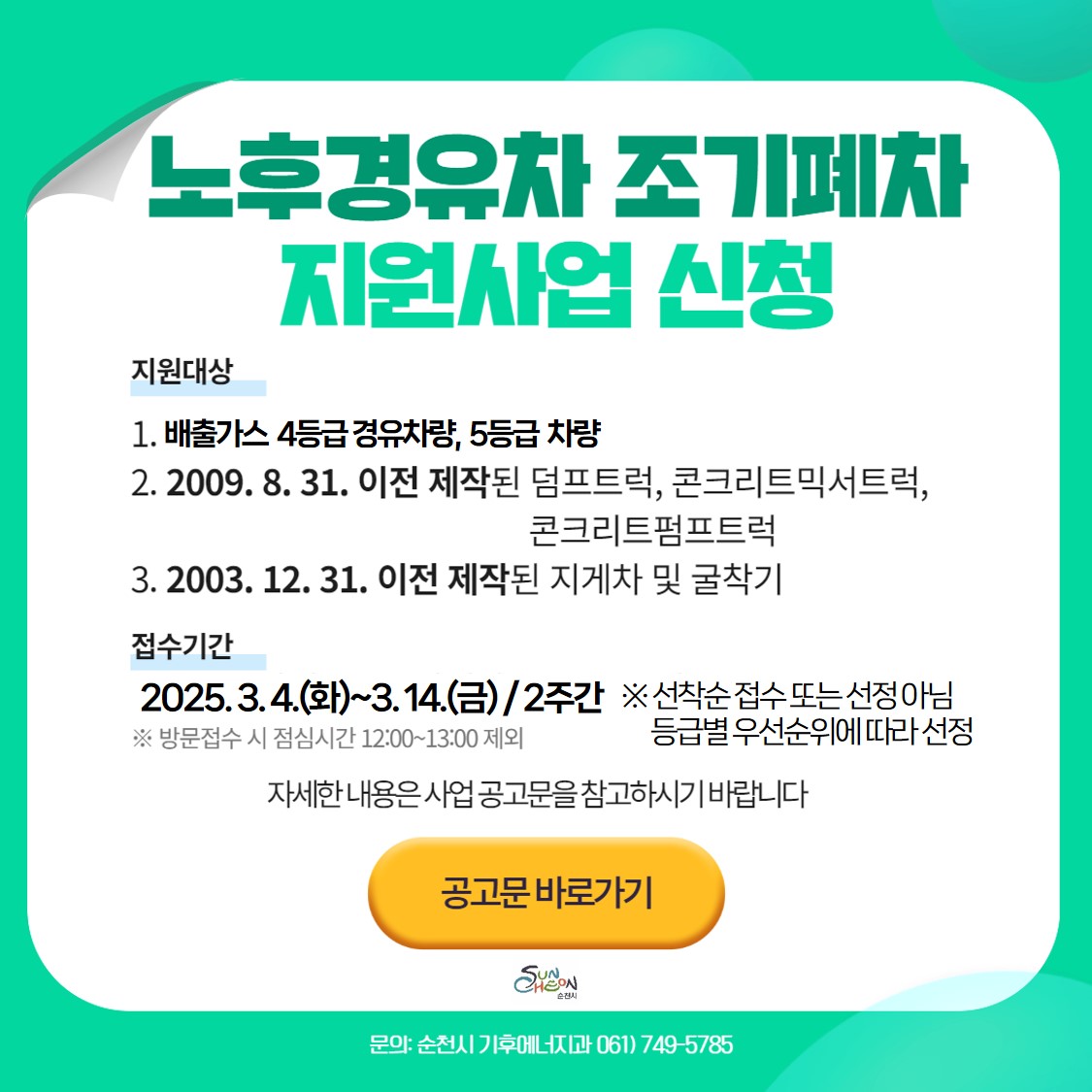 노후경유차 조기폐차 지원사업 신청 
지원대상 1 배출가스 4등급 경유차량 5등급 차량 2 2009년 8월 31일 이전 제작된 덤프트럭 콘크리트믹서트럭 콘크리트 펌프트럭 3 2003년 12월 31일 이전 제작된 지게차 및 굴착기
접수기간 2025년 3월 4일 화요일부터 3월 14일 금요일까지 2주간 방문접수 시 점심시간 12시부터 13시까지 제외 
선착순 접수 또는 선정 아님 등급별 우선순위에 따라 선정 자세한 내용은 사업 공고문을 참고하시기 바랍니다 공고문 바로가기 문의 순천시 기후에너지과 061 749 5785