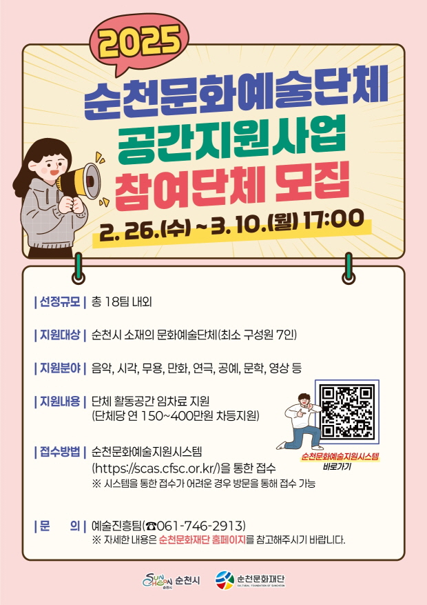 2025 순천문화예술단체 공간지원사업 참여단체 모집 2월 26일 수요일 부터 3월 10일 월요일 17시까지
선정규모 총 18팀 내외 지원대상 순천시 소재의 문화에술단체 최소 구성원 7인 지원분야 음악 시각 무용 만화 연극 공예 문학 영상 등
지원내용 단체 활동공간 임차료 지원 단체당 연 150부터 400만원 차등 지원
접수방법 순천 문화예술지원시스템 에이치티티피에서콜론슬시슬래시에스시에이에스점 씨에프에스씨 점 오알 점 케이알 을 통한 접수 시스템을 통한 접수가 어려운 경우 방문을 통해 접수 가능 
문의 예술진흥팀 061 746 2913 자세한 내용은 순천문화재단 홈페이지를 참고해주시기 바랍니다
순천문화예술지원시스템 바로가기
