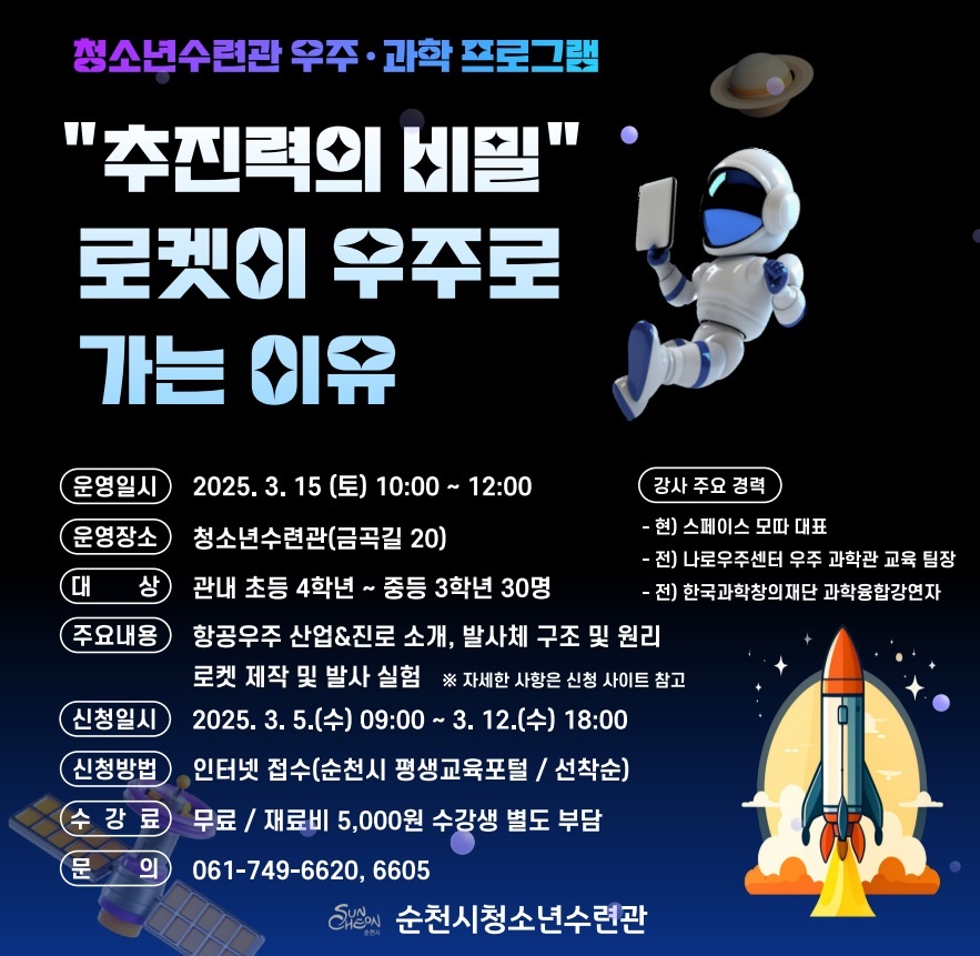 청소년수련관 우주과학프로그램
추진력의 비밀 로켓이 우주로 가는 이유
운영일시 2025년 3월 15일 토요일 10시부터 12시까지 운영장소 청소년수련관 금곡길 20 대상 관내 초등 4학년부터 중등 3학년 30명 주요내용 항공우주 산업 진로 소개 발사체 구조 및 원리 로켓제작 및 발사실험 자세한 사항은 신청사이트 참고 신청일시 2025년 3월 5일 수요일 9시부터 3월 12일 수요일 18시까지 신청방법 인터넷접수 순천시 평생교육포털 선착순 수강료 무료 재료비 5000원 수강생 별도 부담 문의 061 749 6620 6605 강사주요경력 현 스페이스 모따 대표 전 나로우주센터 우주 과학관 교육 팀장 전 한국과학창의재단 과학융합 강연자 순천시 청소년 수련관