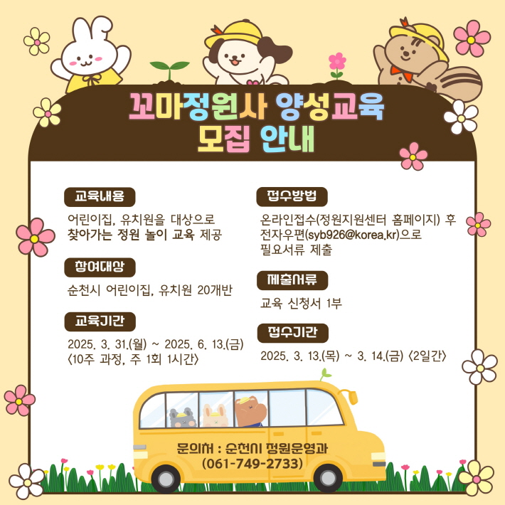 꼬마정원사 양성교육 모집 안내 교육내용 어린이집 유치원을 대상으로 찾아가는 정원놀이 교육 제공 참여대상 순천시 어린이집 유치원 20개반 교육기간 2025년 3월 31일 월요일부터 2025년 6월 13일 금요일 10주과정 주1회 1시간 접수방법 온라인접수 정원지원센터 홈페이지 후 전자우편 에스와이비구이육골뱅이코리아점케이알 으로 필요서류 제출 제출서류 교육신청서 1부 접수기간 2025년 3월 13일 목요일부터 3월 14일 금요일까지 2일간 문의처 순천시 정원운영과 061 749 2733
