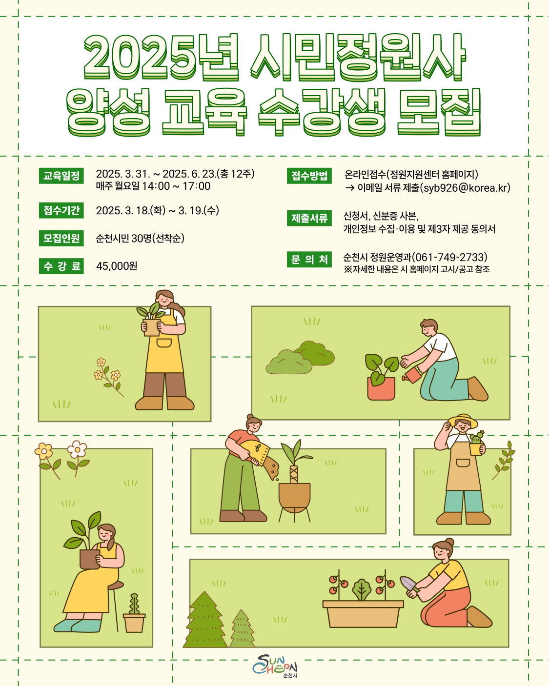 2025년 시민정원사 양성교육 수강생 모집
교육일정 2025년 3월 31일부터 2025년 6월 23일까지 총 12주 매주 월요일 14시부터 17시 접수기간 2025년 3월18일 화요일부터 3월 19일 수요일까지 모집인원 순천시민 30명 선착순 수강료 45000원
접수방법 온라인 접수 정원지원센터 홈페이지 이메일 서류 제출 에스와비926골뱅이코리아점케이알 제출서류 신청서 신분증 사본 개인정보 수집이용 및 제3자제공동의서
문의처 순천시 정원운영과 061 749 2733 자세한 내용은 시 홈페이지 고시 공고 참조