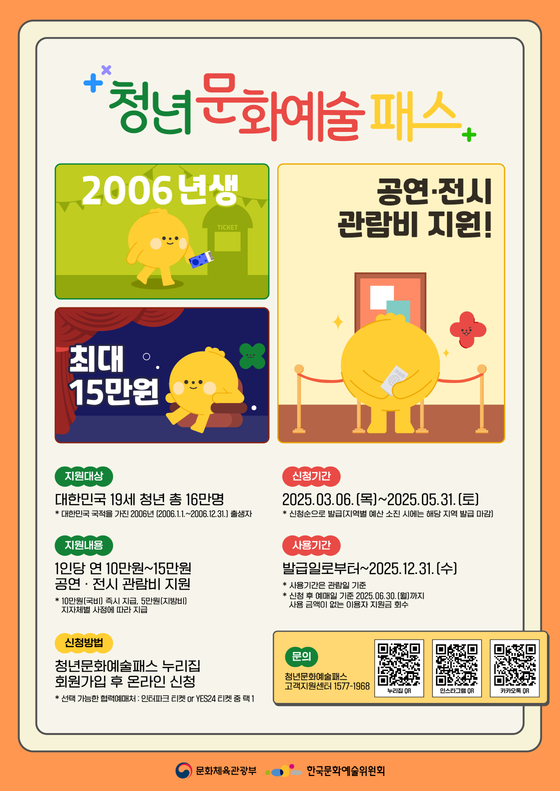 청년문화예술패스 2006년생 공연 전시 관람비 지원 최대 15만원
지원대상 대한민국 19세 청년 총 16만명 대한민국 국적을 가진 2006년 2006년 1월 1일부터 2006년 12월 31일 출생자
지원내용 1인당 연 10만원에서 15만원 공연 전시 관람비 지원 10만원 국비 즉시 지급 5만원 지방비 지자체별 사정에 따라 지급
신청방법 청년문화예술패스 누리집 회원가입 후 온라인 신청 선택가능한 협력예매처 인터파크 티켓 또는 예스이십사 티켓 중 택 1 
신청기간 2025년 3월 6일 목요일 부터 2025년 5월 31일 토요일까지 신청순으로 발급 지역별 예산 소진시에는 해당 지역 발급 마감
사용기간 발급일로부터 2025년 12월 31일 수요일까지 사용기간은 관람일 기준 신청후 예매일 기준 2025년 6월 30일 월요일까지 사용금액이 없는 이용자 지원금 회수
문의 청년문화예술패스 고객지원센터 1577 1968 누리집 큐알 인스타그램 큐알 카카오톡 큐알
문화체육관광부 한국문화예술위원회