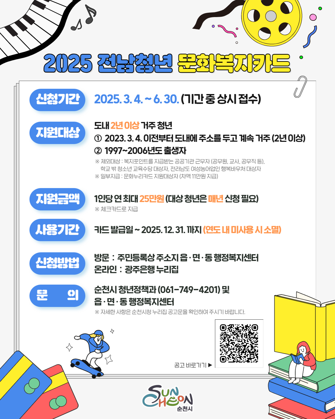 2025 전남청년 문화복지 카드
신청기간 2025년 3월 4일부터 6월 30일 기간중 상시 접수
지원대상 도내 2년이상 거주 청년 1 2023년 3월 4일 이전부터 도내에 주소를 두고 계속 거주 2년이상 2 1997부터 2006년도 출생자
제외대상 복지포인트를 지급받는 공공기관 근무자 공무원 교사 공무직 등 학교 밖 청소년 교육수당 대상자 전라남도 여성 농어업인 행복바우처 대상자 일부지급 ㅁ누화누리 카드 지원대상자 차액 11만원 지급
지원금액 1인당 연 최대 25만원 대상 청년은 매년 신청 필요 체크카드로 지급
사용기간 카드발급일부터 2025년 12월 31일까지 연도내 미사용시 소멸
신청방법 방문 주민등록상 주소지 읍면동 행정복지센터 온라인 광주은행 누리집
문의 순천시 청년정책과 061 749 4201 및 읍면동 행정복지 센터 자세한 사항은 순천시청 누리집 공고문을 확인하여 주시기 바랍니다 공고 바로가기