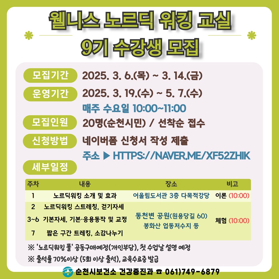 웰니스 노르딕 워킹교실 9기 수강생 모집 
모집기간 2025년 3월 6일 목요일부터 3월 14일 금요일까지 운영기간 2025년 3월 19일수요일부터 5월 7일 수요일까지 매주 수요일 10시부터 11시
모집인원 20명 순천시민 선착순접수 신청방법 네이버폼 신청서 작성 제출 주소 에이치티티피에서 콜론 슬래스슬래시 네이버 점 미 슬래시 엑스에프 오이 키에이치 아이케이 세부일정 1주차 내용 노르딕 워킹 소개 및 효과 장소 어울림도서관 3층 다목적강당 비고 이론 10시 2주차 내용 노르딕워킹 스트레칭 걷기자세 3에서6주차 기본자세 기본 응용동작 및 교정 7주차 내용 짧은구간 트레킹 소감나누기 장소 동천변공원 원용당길 60 봉화산 업동저수지 등 체험 10시 
노르딕 워킹 폴 공동구매 예정 개인부담 첫 수업날 설명 예정 출석률 70퍼센트 이상 5회 이상 출석 교육수료증 발급 순천시 보건소 건강증진과 061 749 6879