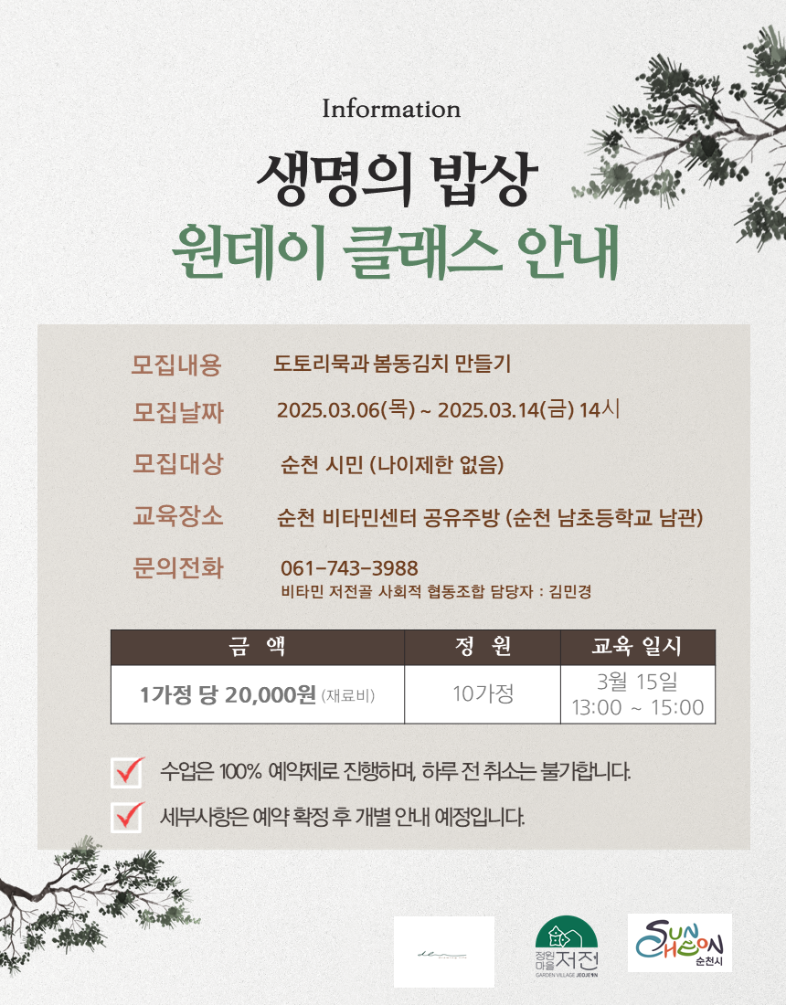 인포메이션 생명의 밥상 원데이 클래스 안내 모집내용 도토리묵과 봄동김치 만들기 모집날짜 2025년 3월 6일 목요일부터 2025년 3월 14일 금요일 14시 모집대상 순천시민 나이제한 없음 교육장소 순천 비타민센터 공유주방 순천 남초등학교 남관 문의전화 061 743 3988 비타민 저전골 사회적 협동조합 담당자 김민경 금액 1가정당 20000원 재료비 정원 10가정 교육일시 3월 15일 13시부터 15시까지 수업은 100퍼센트 예약제로 진행하며 하루전 취소는 불가합니다 세부사항은 예약 확정 후 개별안내 예정입니다.